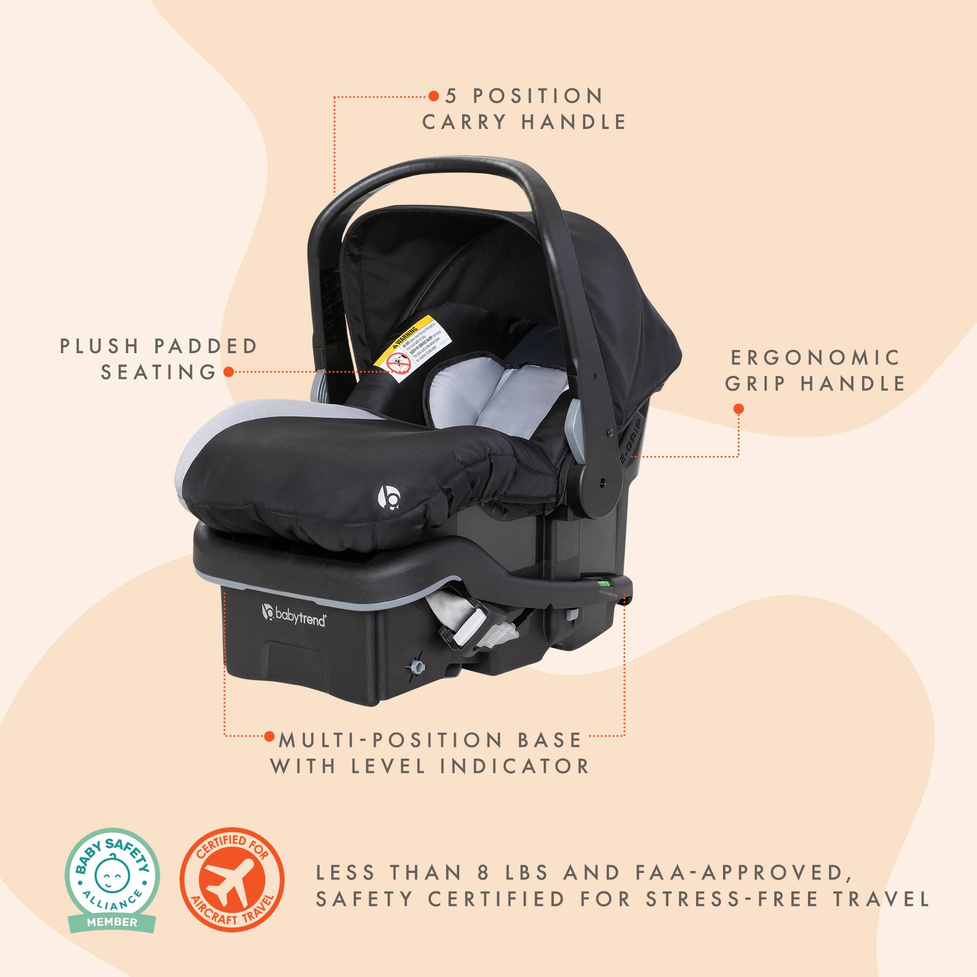5 POSITION CARRY HANDLE  
PLUSH PADDED SEATING  
ERGONOMIC GRIP HANDLE  
babytrend  
MULTI-POSITION BASE WITH LEVEL INDICATOR  
BABY SAFETY CERTIFIED FOR LESS THAN 8 LBS AND FAA-APPROVED, ALLIANCE SAFETY CERTIFIED FOR STRESS-FREE TRAVEL MEMBER AIRCRAFT TRAVEL