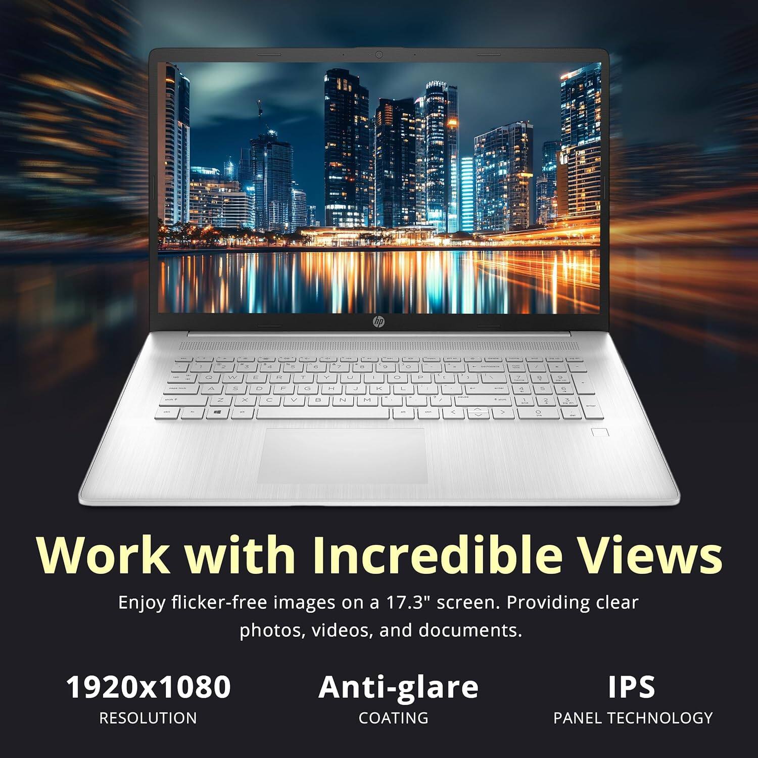Work with Incredible Views  
Enjoy flicker-free images on a 17.3" screen. Providing clear photos, videos, and documents.  

1920x1080  
RESOLUTION  

Anti-glare  
COATING  

IPS  
PANEL TECHNOLOGY