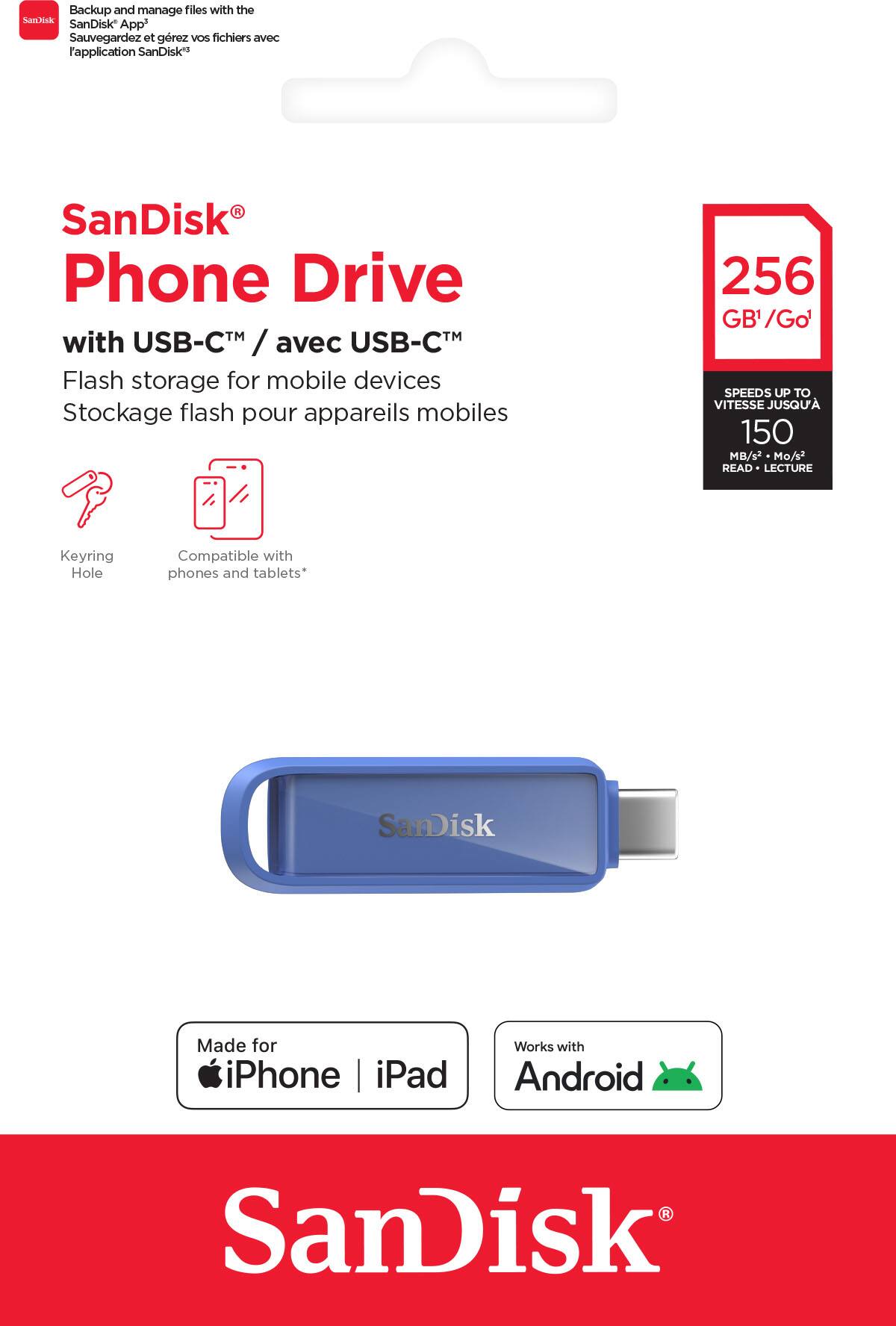 Backup and manage files with the SanDisk App  
Sauvegardez et gérez vos fichiers avec l'application SanDisk  

SanDisk®  
Phone Drive  
with USB-C™ / avec USB-C™  
Flash storage for mobile devices  
Stockage flash pour appareils mobiles  

256 GB¹ / Go¹  
SPEEDS UP TO 150 MB/s² / Mo/s² READ / LECTURE  

Keyring Hole  
Compatible with phones and tablets*  

Made for iPhone | iPad  
Works with Android  

SanDisk®