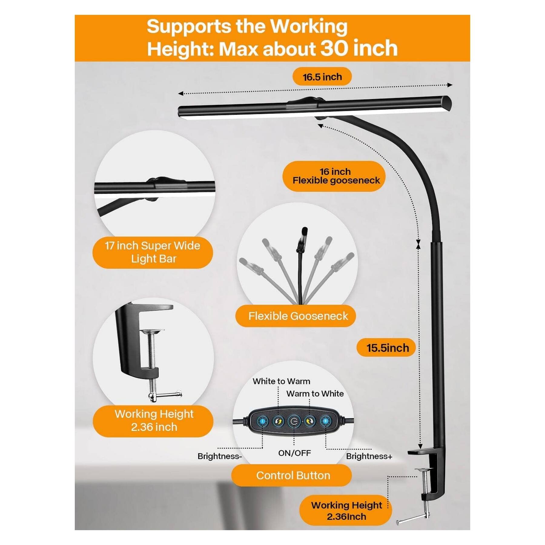 Supports the Working Height: Max about 30 inch  
16.5 inch  
16 inch Flexible Gooseneck  
17 inch Super Wide Light Bar  
Flexible Gooseneck  
15.5 inch  
White to Warm  
Warm to White  
Working Height 2.36 inch  
Brightness- ON/OFF Brightness+ Control Button  
Working Height 2.36 inch