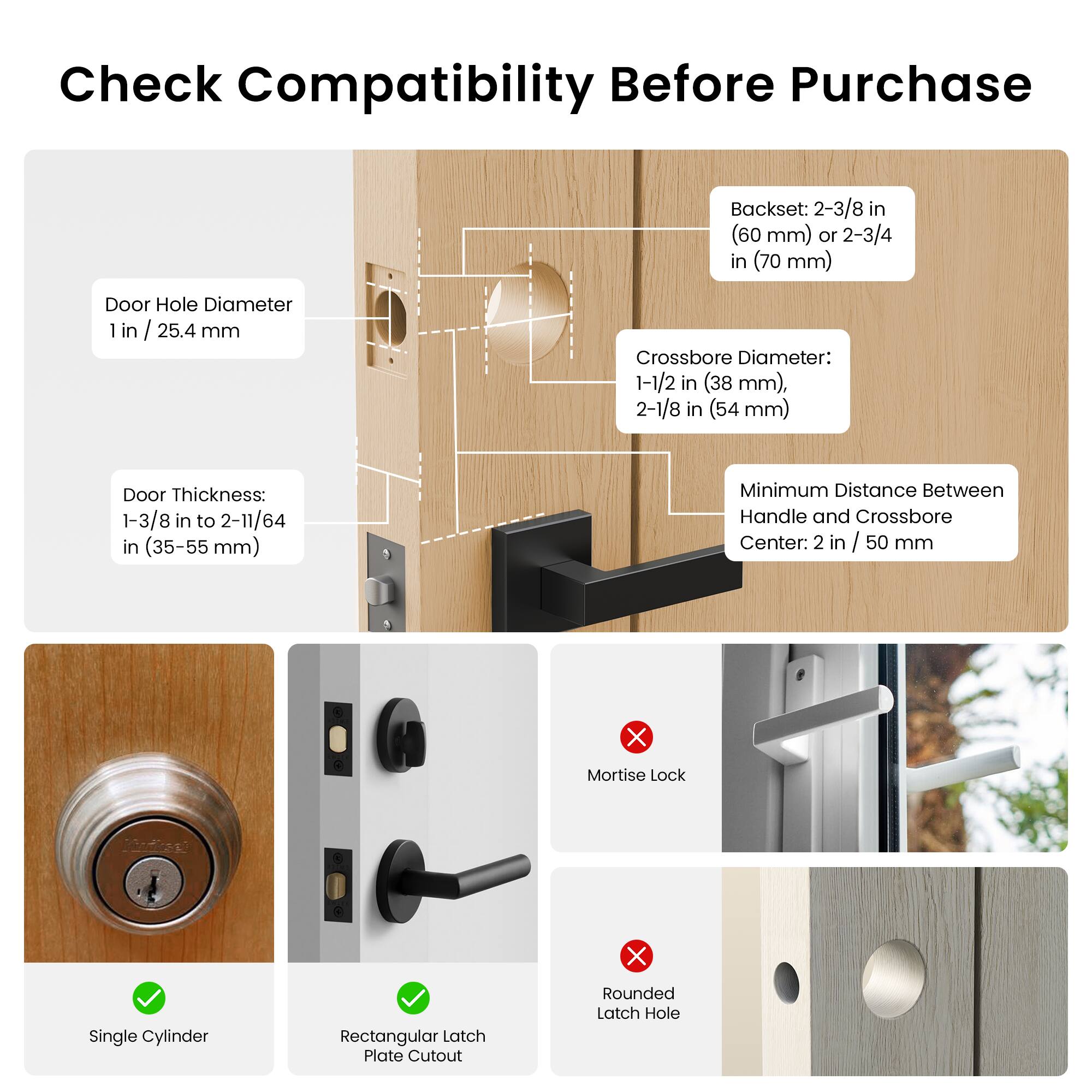 Check Compatibility Before Purchase

Backset: 2-3/8 in (60 mm) or 2-3/4 in (70 mm)

Door Hole Diameter: 1 in / 25.4 mm

Crossbore Diameter: 1-1/2 in (38 mm), 2-1/8 in (54 mm)

Door Thickness: 1-3/8 in to 2-11/64 in (35-55 mm)

Minimum Distance Between Handle and Crossbore Center: 2 in / 50 mm

X Mortise Lock

X Single Cylinder

X Rectangular Latch Plate Cutout

X Rounded Latch Hole