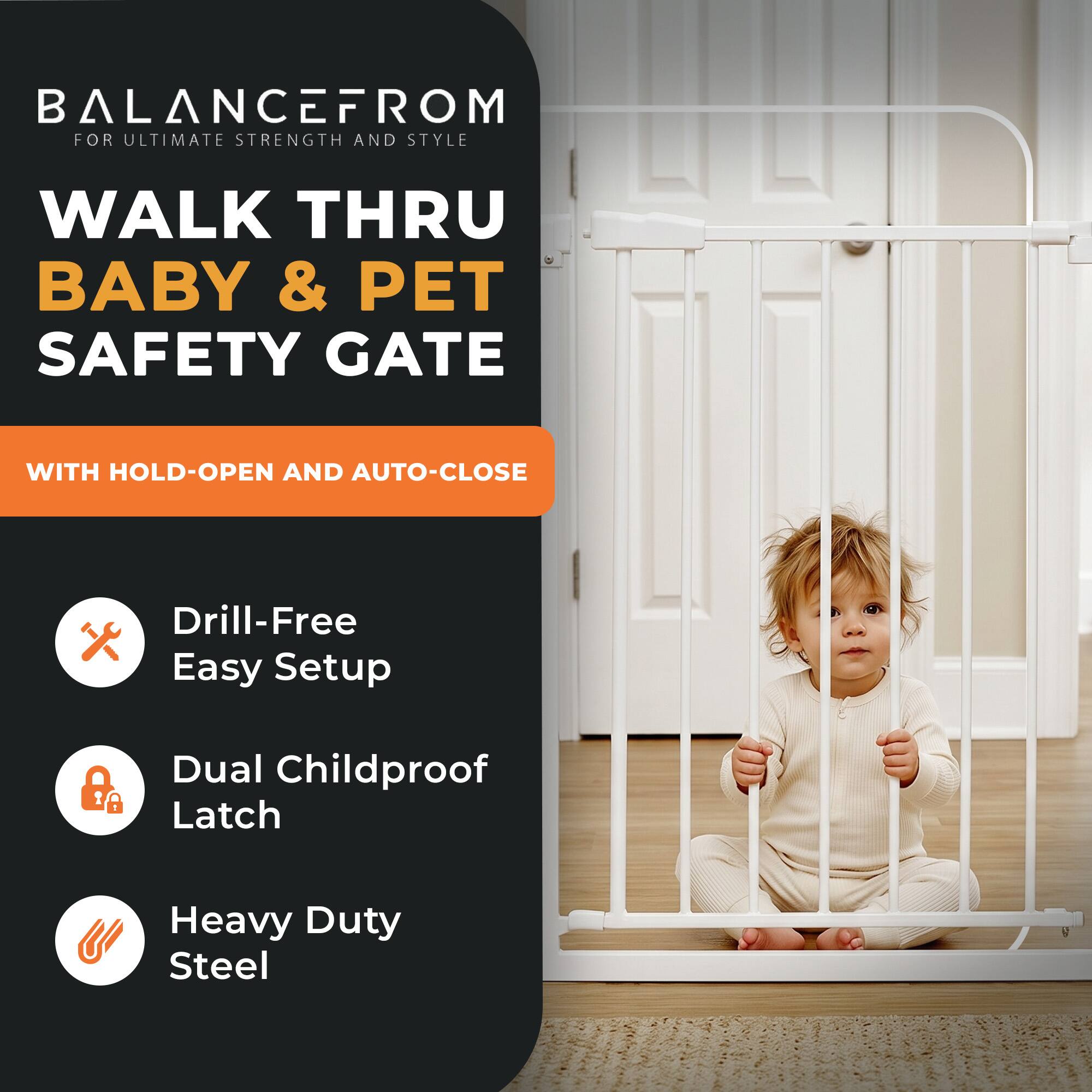 BALANCEFROM  
FOR ULTIMATE STRENGTH AND STYLE

WALK THRU BABY & PET SAFETY GATE

WITH HOLD-OPEN AND AUTO-CLOSE

Drill-Free Easy Setup

Dual Childproof Latch

Heavy Duty Steel