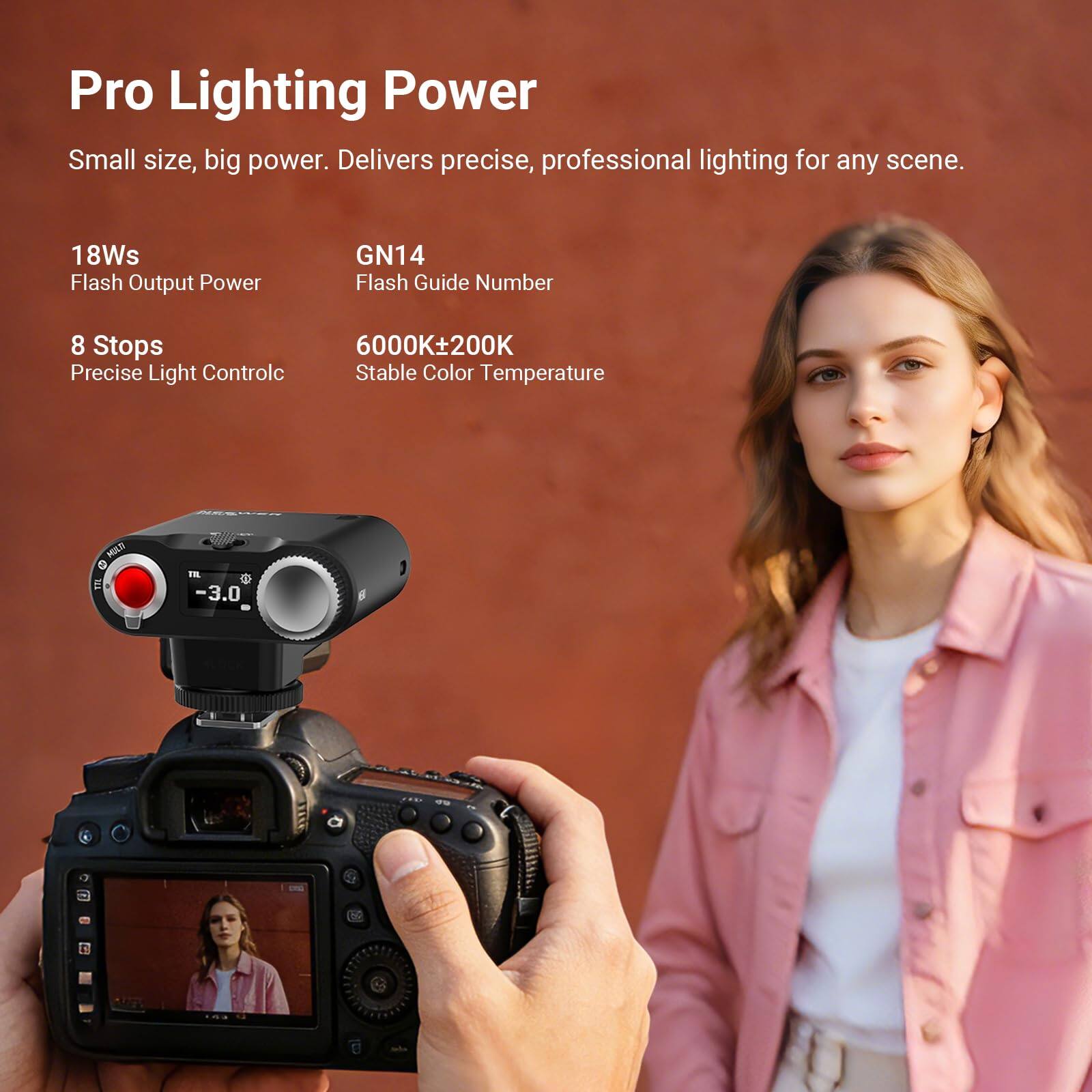 Pro Lighting Power  
Small size, big power. Delivers precise, professional lighting for any scene.  
18Ws Flash Output Power  
GN14 Flash Guide Number  
8 Stops Precise Light Control  
6000K±200K Stable Color Temperature
