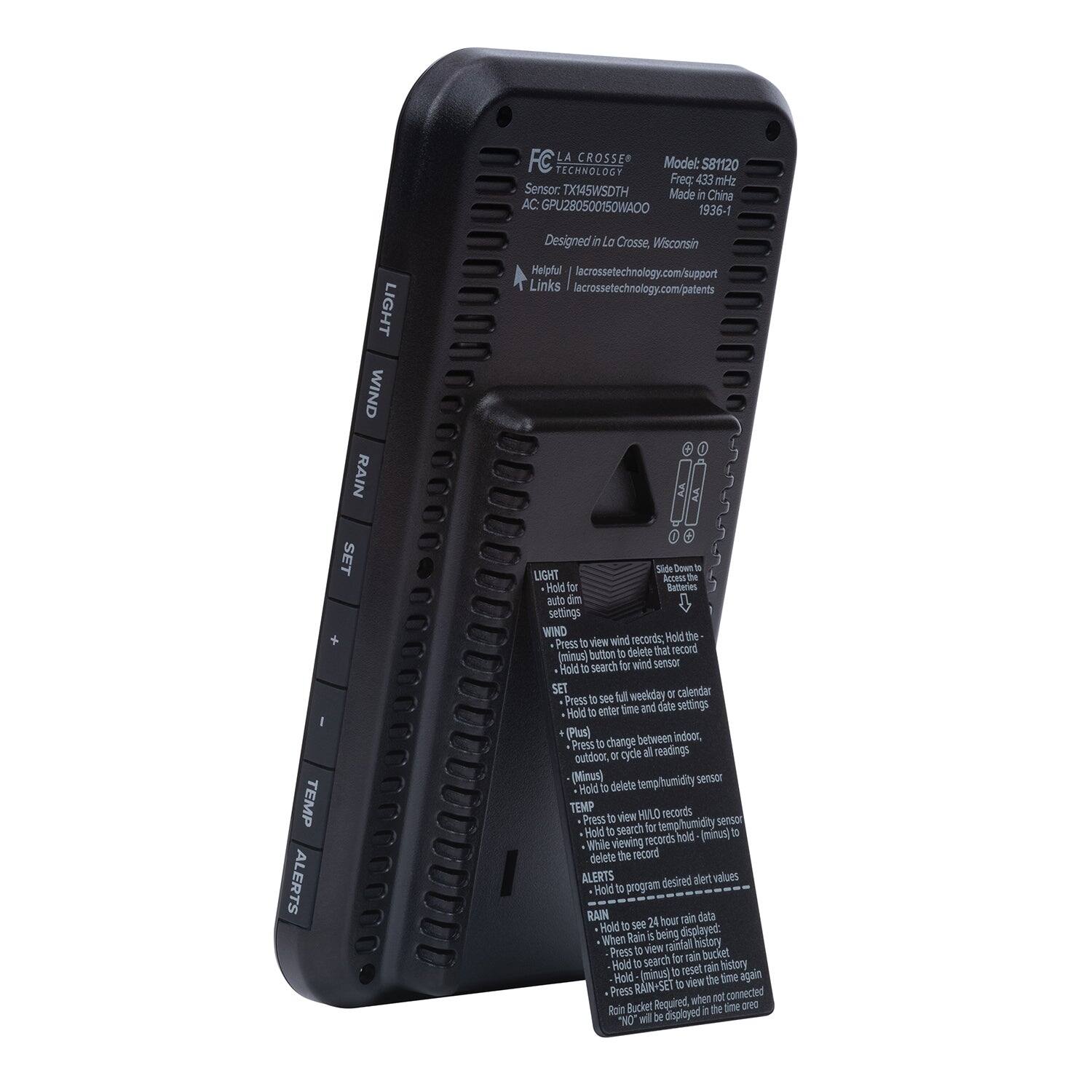 FC LA CROSSE  
Model: S8120  
Freq: 433 MHz  
Sensor: TX145WSDTH  
Made in China  
AC: GPU280500150WA0O  
1936-1  

Designed in La Crosse, Wisconsin  
Helpful | lacrossetechnology.com/support  
Links | lacrossetechnology.com/patents  

LIGHT  
WIND  
RAIN  
SET  
TEMP  
ALERTS  

Hold for auto dim  
Press to view wind records; Hold the (minus) button to delete that record (using wind sensor)  
Hold to search for wind sensor  
Press to see full weekday or calendar; Hold to enter time and date settings  
Press (plus) to change between indoor, outdoor, or cycle all readings; Hold to delete humidity sensor  
Hold to view HILLO records; Hold to search for temp/humidity sensor  
While viewing records, hold (minus) to delete the record  
Hold to program desired alert values  
Hold to see 24 hour rain data; When rain is being displayed: Press to view rain history; Hold to search for rain; Hold (minus) to reset again  
Hold to view time