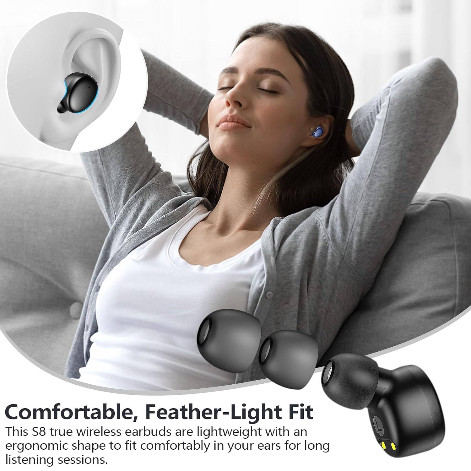 Comfortable, Feather-Light Fit

This S8 true wireless earbuds are lightweight with an ergonomic shape to fit comfortably in your ears for long listening sessions.