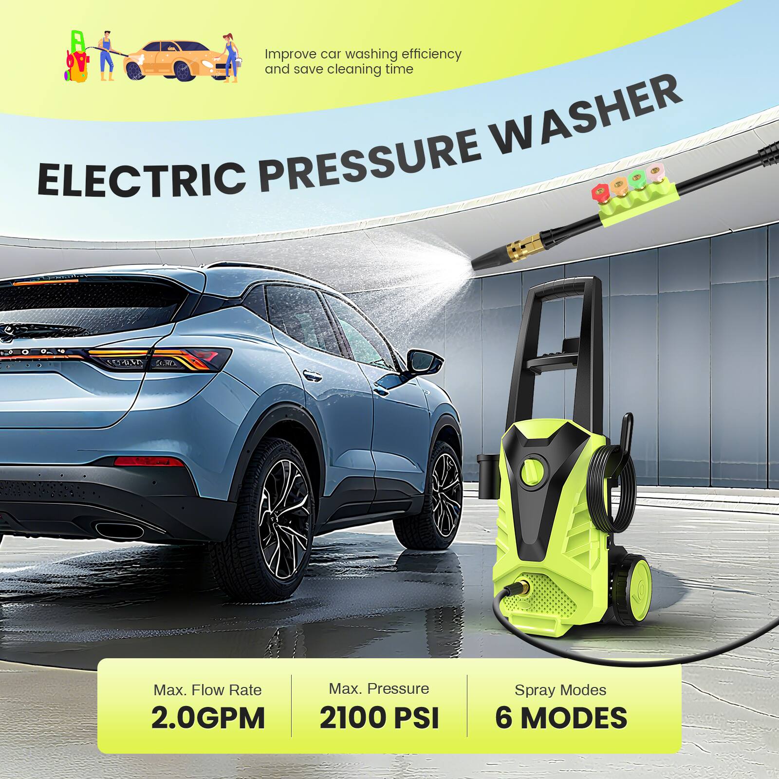 Improve car washing efficiency and save cleaning time

ELECTRIC PRESSURE WASHER

Max. Flow Rate: 2.0GPM  
Max. Pressure: 2100 PSI  
Spray Modes: 6 MODES