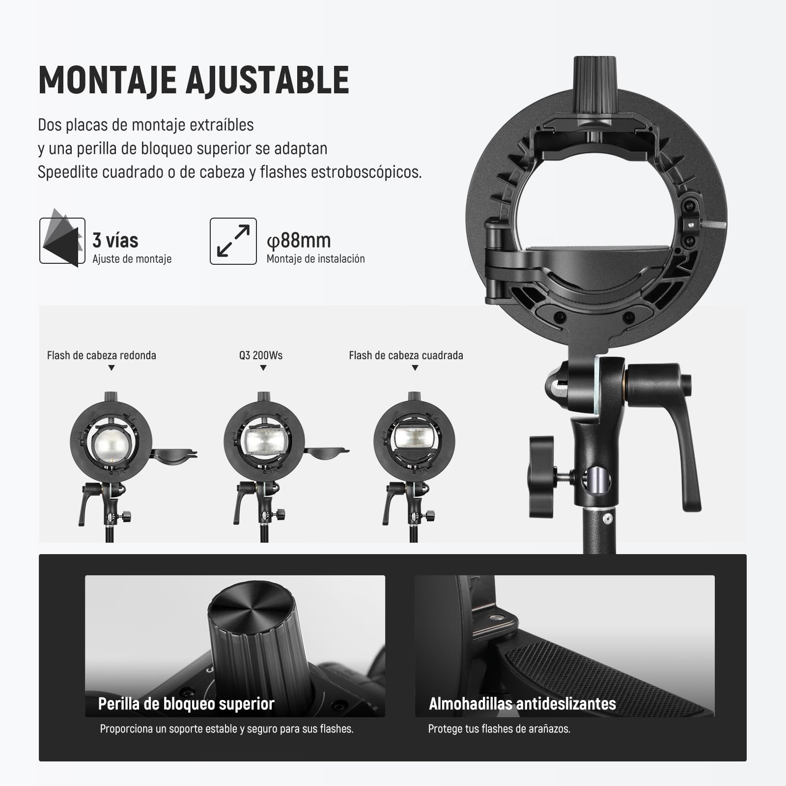 MONTAJE AJUSTABLE

Dos placas de montaje extraibles y una perilla de bloqueo superior se adaptan a Speedlite cuadrado o de cabeza y flashes estroboscópicos.

3 vías  
Ajuste de montaje

Ø88mm  
Montaje de instalación

Flash de cabeza redonda  
Q3 200Ws  
Flash de cabeza cuadrada

Perilla de bloqueo superior  
Proporciona un soporte estable y seguro para sus flashes.

Almohadillas antideslizantes  
Protege tus flashes de arañazos.