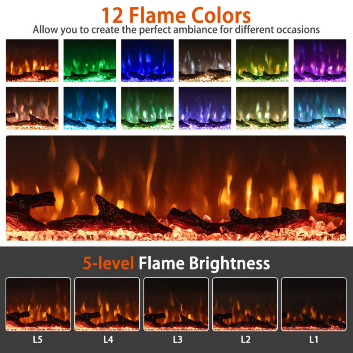 12 Flame Colors  
Allow you to create the perfect ambiance for different occasions

5-level Flame Brightness  
L5 L4 L3 L2 L1