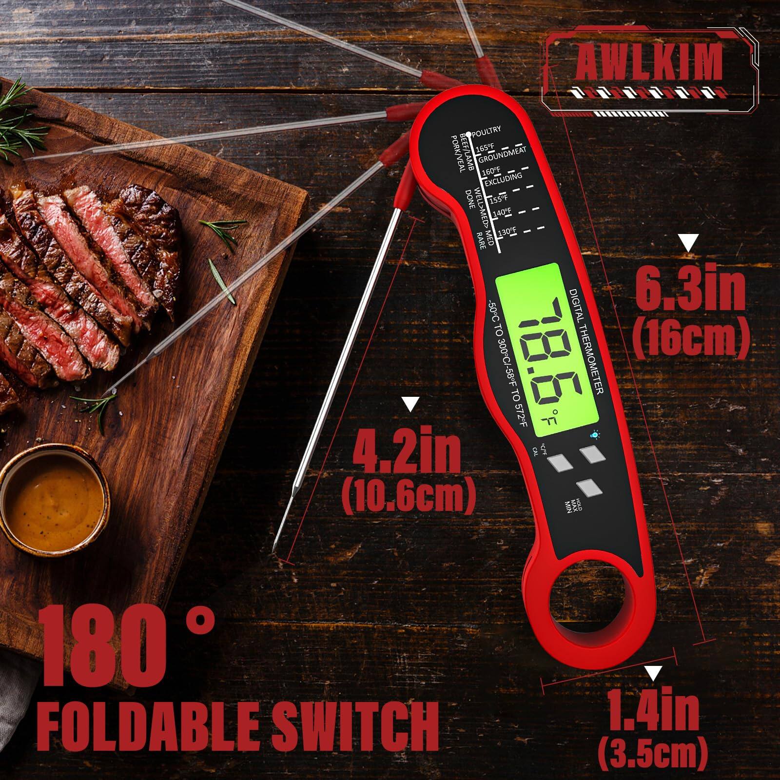 AWLKIM  
Poultry: 165°F  
Ground Meat: 160°F  
Pork/Veal: 155°F  
Beef/Lamb: 155°F  
Done: 165°F  
Medium: 145°F  
Rare: 130°F  

Digital Thermometer  
6.3in (16cm)  
4.2in (10.6cm)  
1.4in (3.5cm)  

180° Foldable Switch  

-50°C to 300°C  
-58°F to 572°F