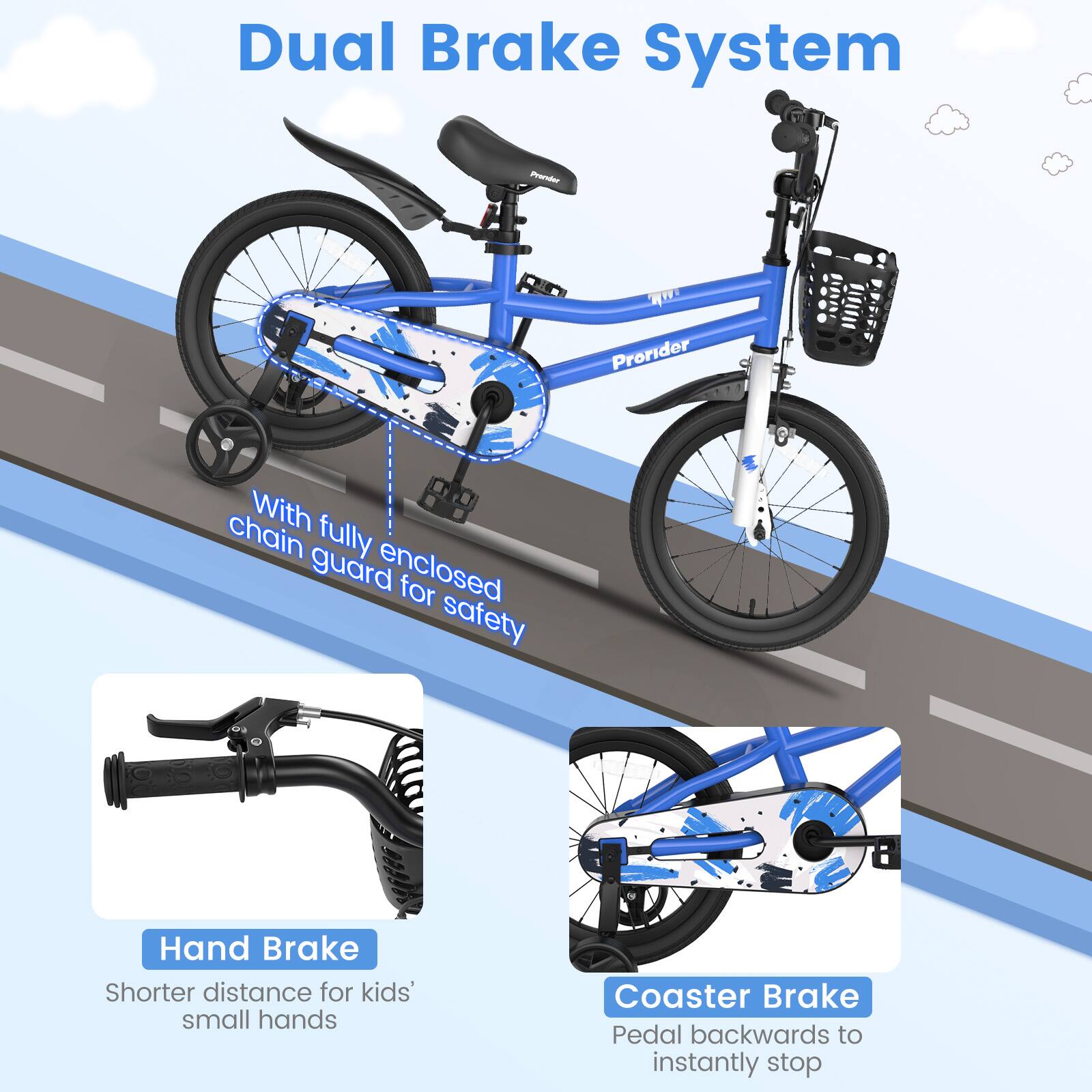 Dual Brake System

With fully enclosed chain guard for safety

Hand Brake
Shorter distance for kids' small hands

Coaster Brake
Pedal backwards to instantly stop