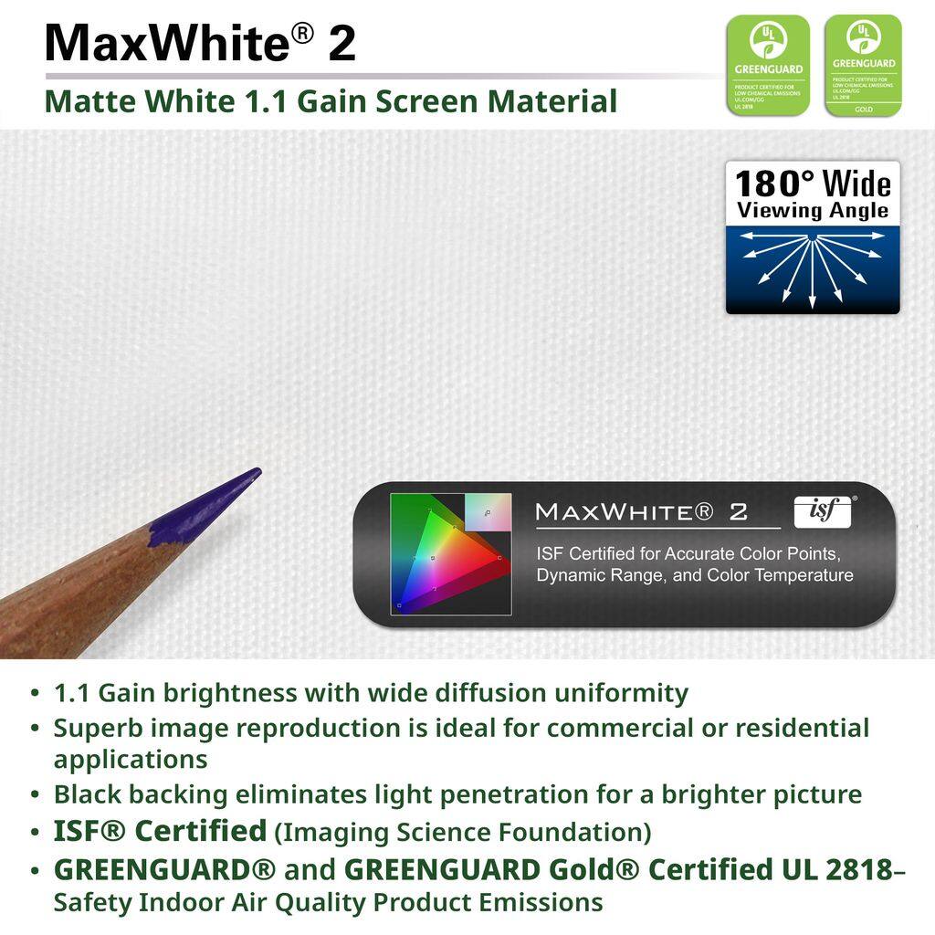 MaxWhite® 2  
Matte White 1.1 Gain Screen Material  

- 1.1 Gain brightness with wide diffusion uniformity  
- Superb image reproduction is ideal for commercial or residential applications  
- Black backing eliminates light penetration for a brighter picture  
- ISF® Certified (Imaging Science Foundation)  
- GREENGUARD® and GREENGUARD Gold® Certified UL 2818 - Safety Indoor Air Quality Product Emissions  

180° Wide Viewing Angle  

MaxWhite® 2  
ISF Certified for Accurate Color Points, Dynamic Range, and Color Temperature  

GREENGUARD  
GREENGUARD Gold