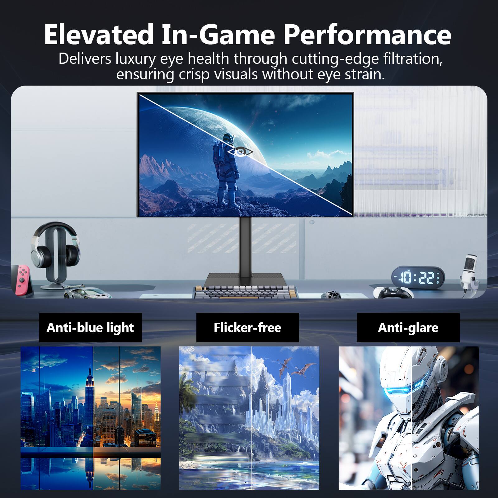 Elevated In-Game Performance  
Delivers luxury eye health through cutting-edge filtration, ensuring crisp visuals without eye strain.

Anti-blue light  
Flicker-free  
Anti-glare