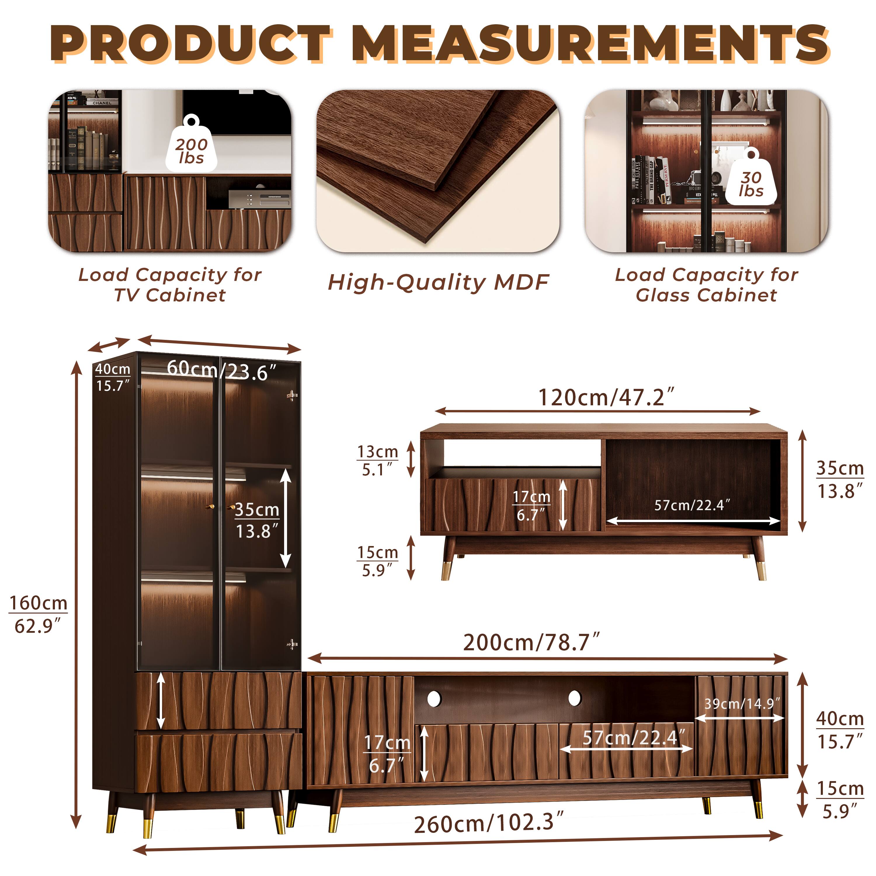 **PRODUCT MEASUREMENTS**

- **Load Capacity for TV Cabinet:** 200 lbs
- **High-Quality MDF**
- **Load Capacity for Glass Cabinet:** 30 lbs

**Dimensions:**

- **TV Cabinet:**
  - Height: 160cm / 62.9"
  - Width: 260cm / 102.3"
  - Depth: 40cm / 15.7"
  - Shelf Height: 15cm / 5.9"
  - Shelf Depth: 17cm / 6.7"
  - Shelf Width: 57cm / 22.4"
  - Shelf Height: 35cm / 13.8"
  - Shelf Width: 60cm / 23.6"

- **Glass Cabinet:**
  - Height: 200cm / 78.7"
  - Width: 120cm / 47.2"
  - Depth: 35cm / 13.8"
  - Shelf Height: 13cm / 5.1"
  - Shelf Depth: 17cm /