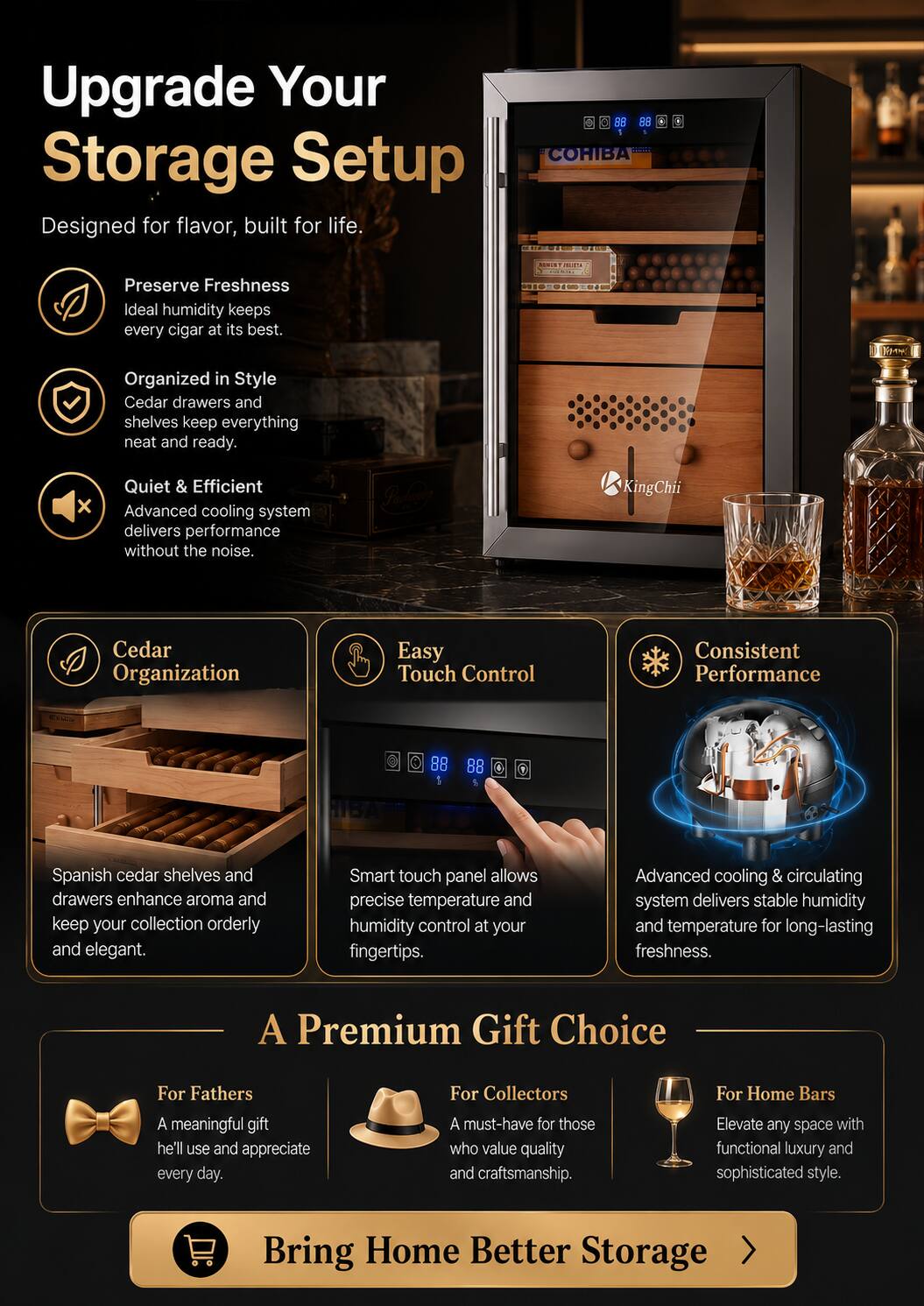 Upgrade Your Storage Setup  
Designed for flavor, built for life.

- Preserve Freshness  
  Ideal humidity keeps every cigar at its best.

- Organized in Style  
  Cedar drawers and shelves keep everything neat and ready.

- Quiet & Efficient  
  Advanced cooling system delivers performance without the noise.

- Cedar Organization  
  Spanish cedar shelves and drawers enhance aroma and keep your collection orderly and elegant.

- Easy Touch Control  
  Smart touch panel allows precise temperature and humidity control at your fingertips.

- Consistent Performance  
  Advanced cooling & circulating system delivers stable humidity and temperature for long-lasting freshness.

A Premium Gift Choice

- For Fathers  
  A meaningful gift he'll use and appreciate every day.

- For Collectors  
  A must-have for those who value quality and craftsmanship.

- For Home Bars  
  Elevate any space with functional luxury and sophisticated style.

Bring Home Better Storage