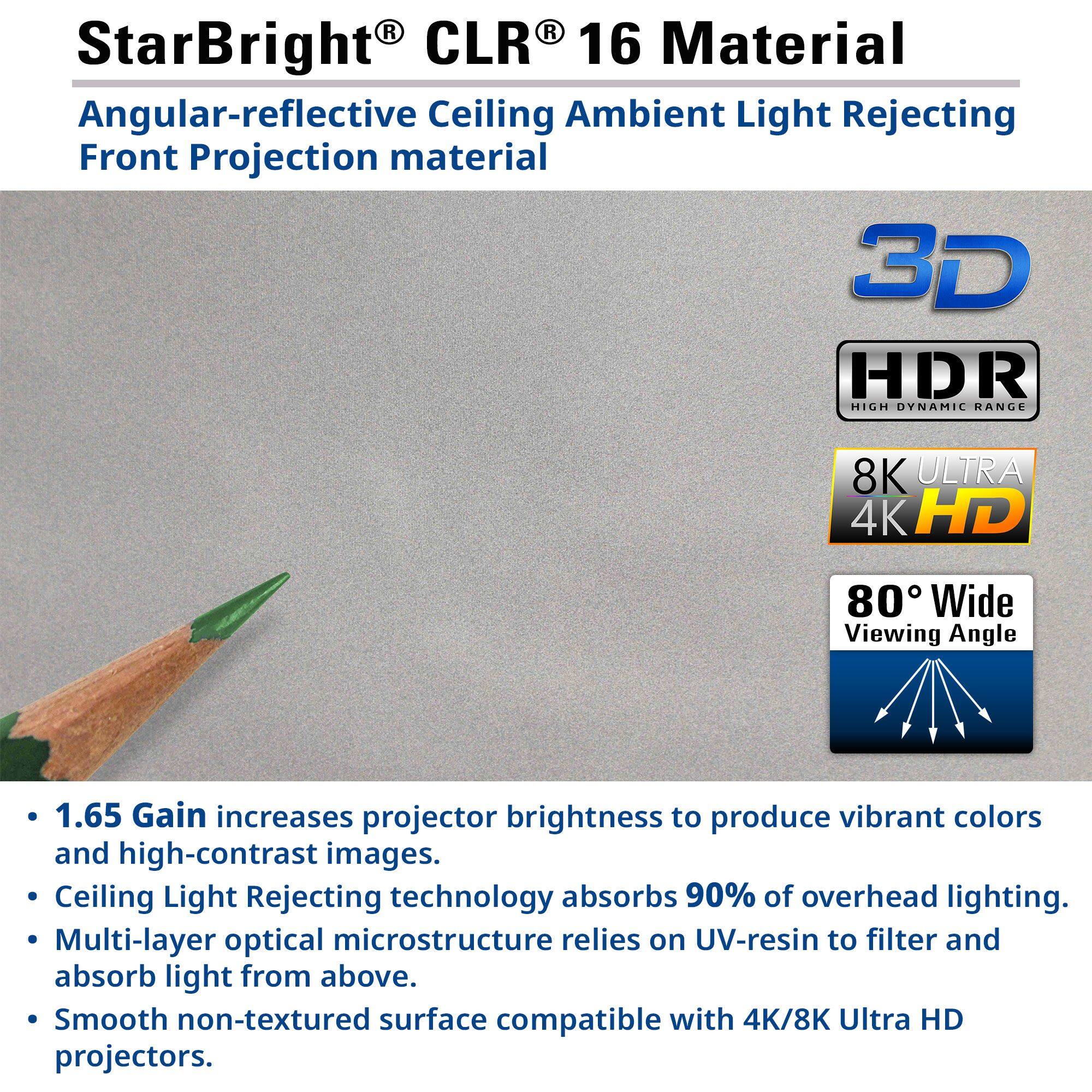 **StarBright® CLR® 16 Material**

**Angular-reflective Ceiling Ambient Light Rejecting Front Projection material**

- **1.65 Gain** increases projector brightness to produce vibrant colors and high-contrast images.
- **Ceiling Light Rejecting** technology absorbs 90% of overhead lighting.
- **Multi-layer optical microstructure** relies on UV-resin to filter and absorb light from above.
- **Smooth non-textured surface** compatible with 4K/8K Ultra HD projectors.

**3D**

**HDR**  
HIGH DYNAMIC RANGE

**8K ULTRA 4K HD**

**80° Wide Viewing Angle**