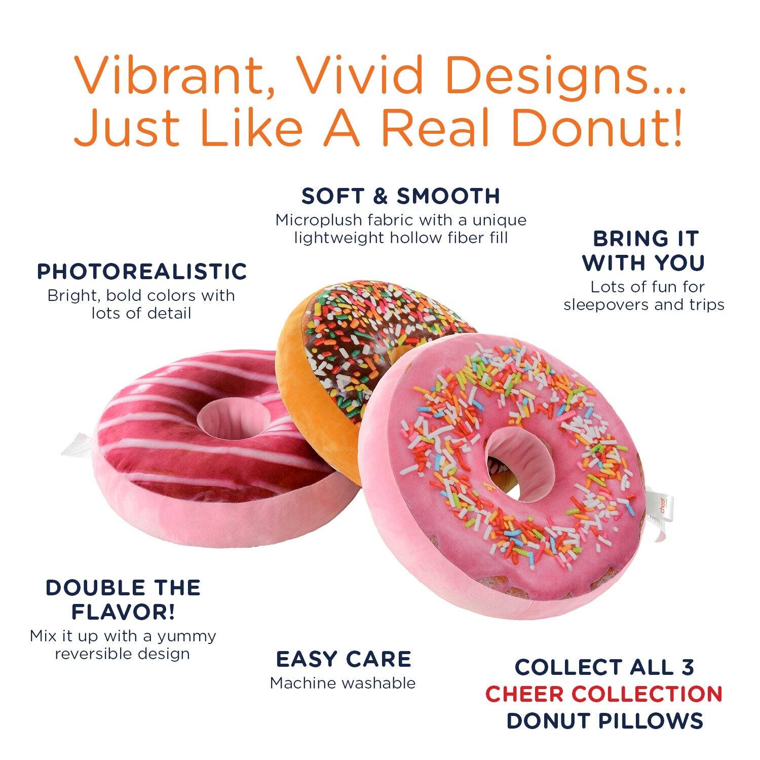 Vibrant, Vivid Designs... Just Like A Real Donut!

SOFT & SMOOTH Microplush fabric with a unique lightweight hollow fiber fill

PHOTOREALISTIC Bright, bold colors with lots of detail

BRING IT WITH YOU Lots of fun for sleepovers and trips

DOUBLE THE FLAVOR! Mix it up with a yummy reversible design

EASY CARE Machine washable

COLLECT ALL 3 CHEER COLLECTION DONUT PILLOWS