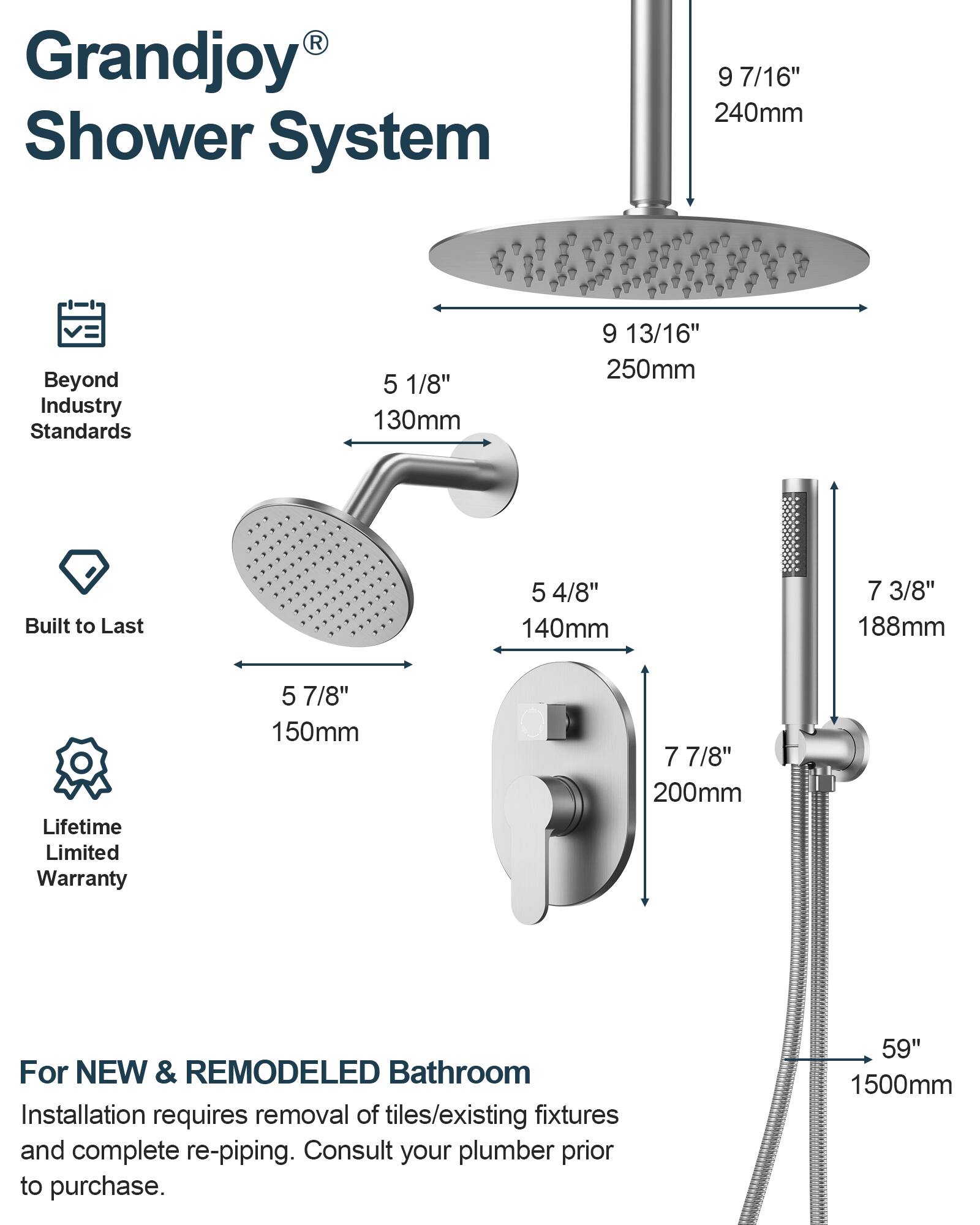 Grandjoy® Shower System

Beyond Industry Standards

Built to Last

Lifetime Limited Warranty

For NEW & REMODELED Bathroom

Installation requires removal of tiles/existing fixtures and complete re-piping. Consult your plumber prior to purchase.

- 9 7/16" 240mm
- 5 1/8" 130mm
- 9 13/16" 250mm
- 5 4/8" 140mm
- 5 7/8" 150mm
- 7 3/8" 188mm
- 7 7/8" 200mm
- 59" 1500mm
