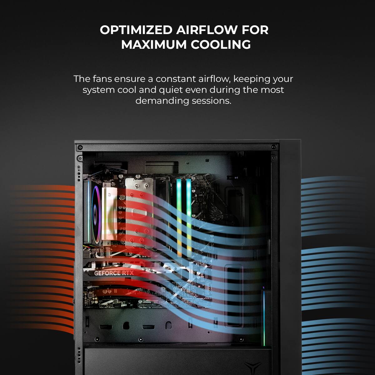 OPTIMIZED AIRFLOW FOR MAXIMUM COOLING

The fans ensure a constant airflow, keeping your system cool and quiet even during the most demanding sessions.