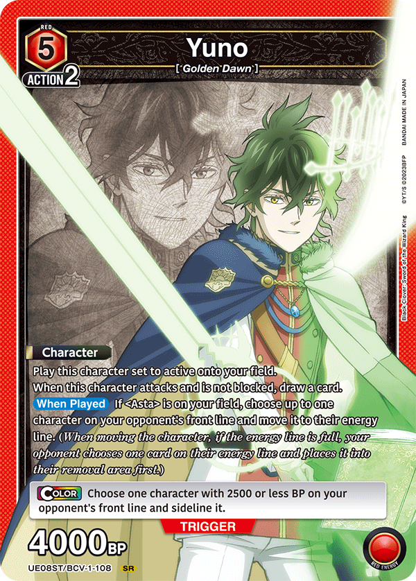 RED 5 ACTION 2  
Yuno [*Golden Dawn*]  
JAPAN IN MADE BANDAI 2023BFP YT/S  
King Wizard the of Sword Clover: Black  
Character  
Play this character set to active onto your field. When this character attacks and is not blocked, draw a card.  
When Played If <Asta> is on your field, choose up to one character on your opponent's front line and move it to their energy line. (When moving the character, if the energy line is full, your opponent chooses one card on their energy line and places it into their removal area first.)  
COLOR Choose one character with 2500 or less BP on your opponent's front line and sideline it.  
TRIGGER 4000BP  
UE08ST/BCV-1-108 SR  
RED ENERGY