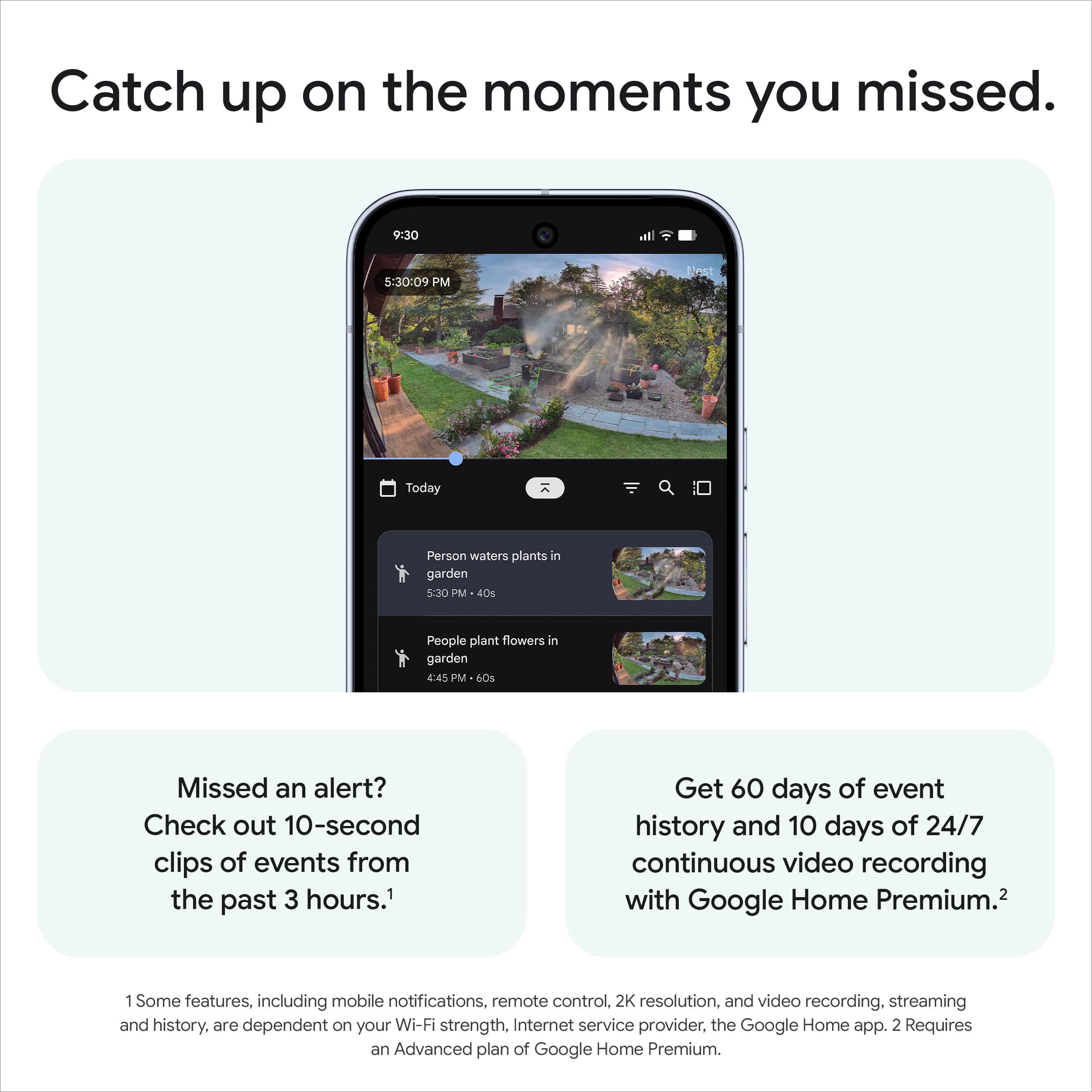 Catch up on the moments you missed.
Missed an alert? Check out 10-second clips of events from the past 3 hours.¹
Get 60 days of event history and 10 days of 24/7 continuous video recording with Google Home Premium.²
¹ Some features, including mobile notifications, remote control, 2K resolution, and video recording, streaming and history, are dependent on your Wi-Fi strength, Internet service provider, the Google Home app. ² Requires an Advanced plan of Google Home Premium.