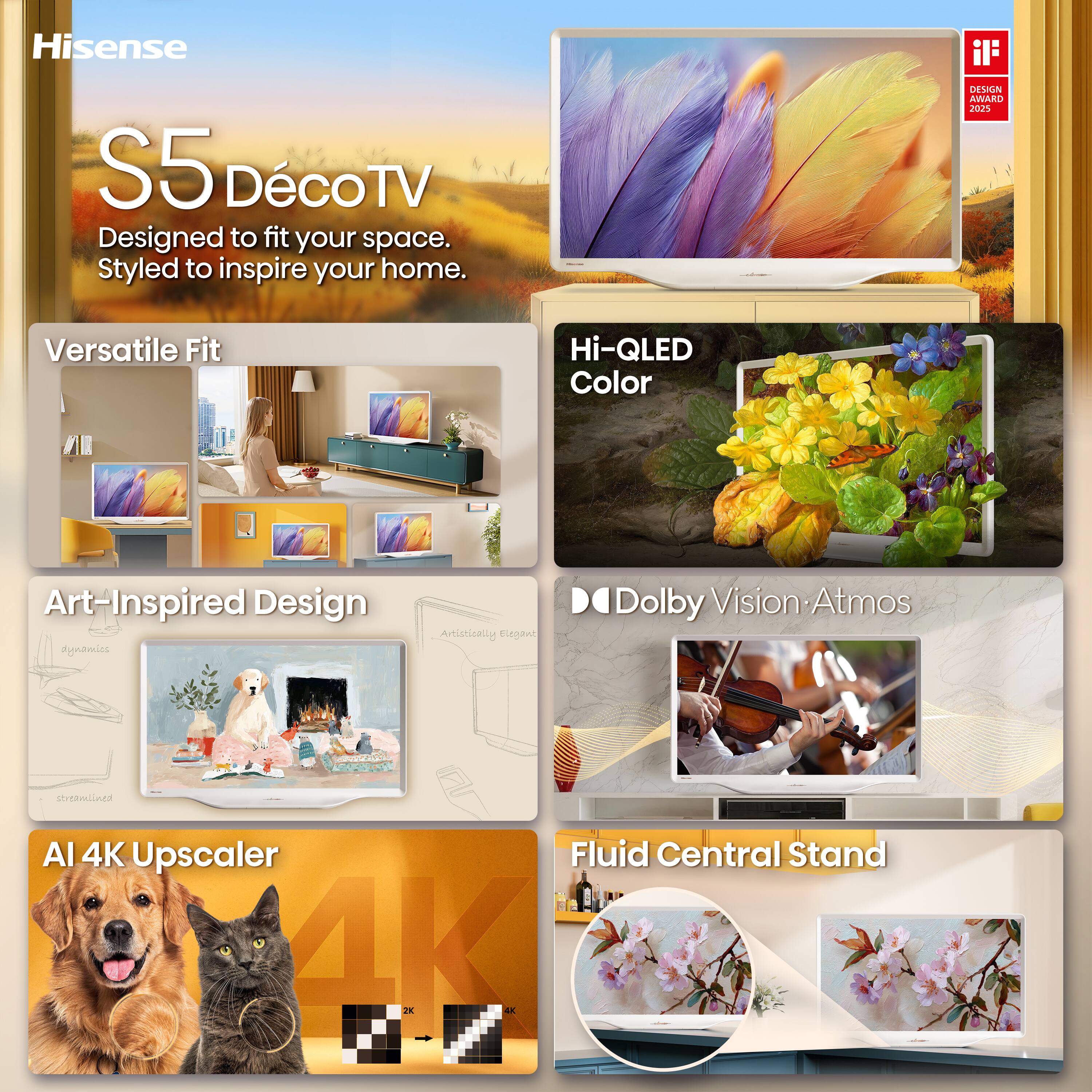 Hisense  
S5 Déco TV  
Designed to fit your space. Styled to inspire your home.  

DESIGN AWARD 2025  

Versatile Fit  
Hi-QLED Color  
Art-Inspired Design  
Artistically Elegant  
Dolby Vision Atmos  
AI 4K Upscaler  
Fluid Central Stand