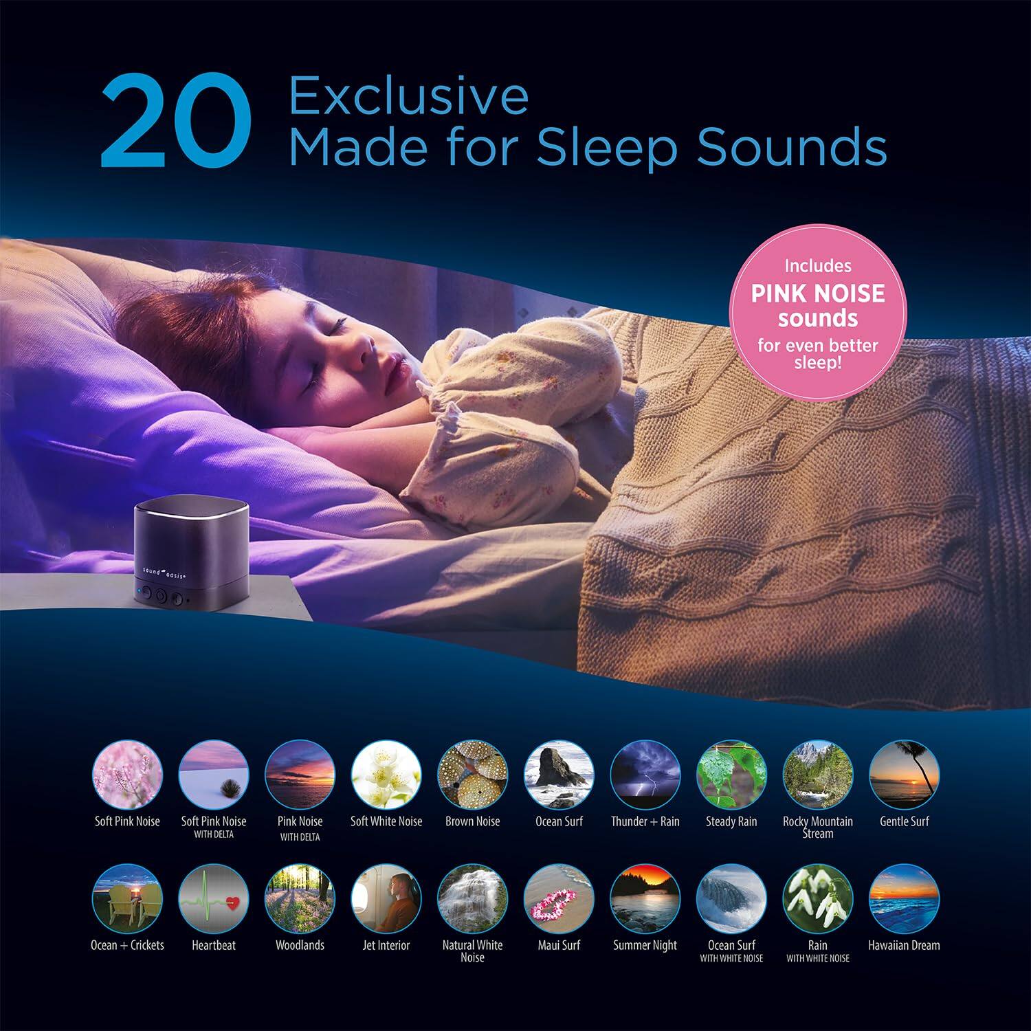 Exclusive 20 Made for Sleep Sounds Includes PINK NOISE sounds for even better sleep!

Soft Pink Noise
Soft Pink Noise with Delta
Pink Noise with Delta
Soft White Noise
Brown Noise
Ocean Surf
Thunder + Rain
Steady Rain
Rocky Mountain Stream
Gentle Surf
Ocean + Crickets
Heartbeat
Woodlands
Jet Interior
Natural White Noise
Maui Surf
Summer Night
Ocean Surf with White Noise
Rain with White Noise
Hawaiian Dream