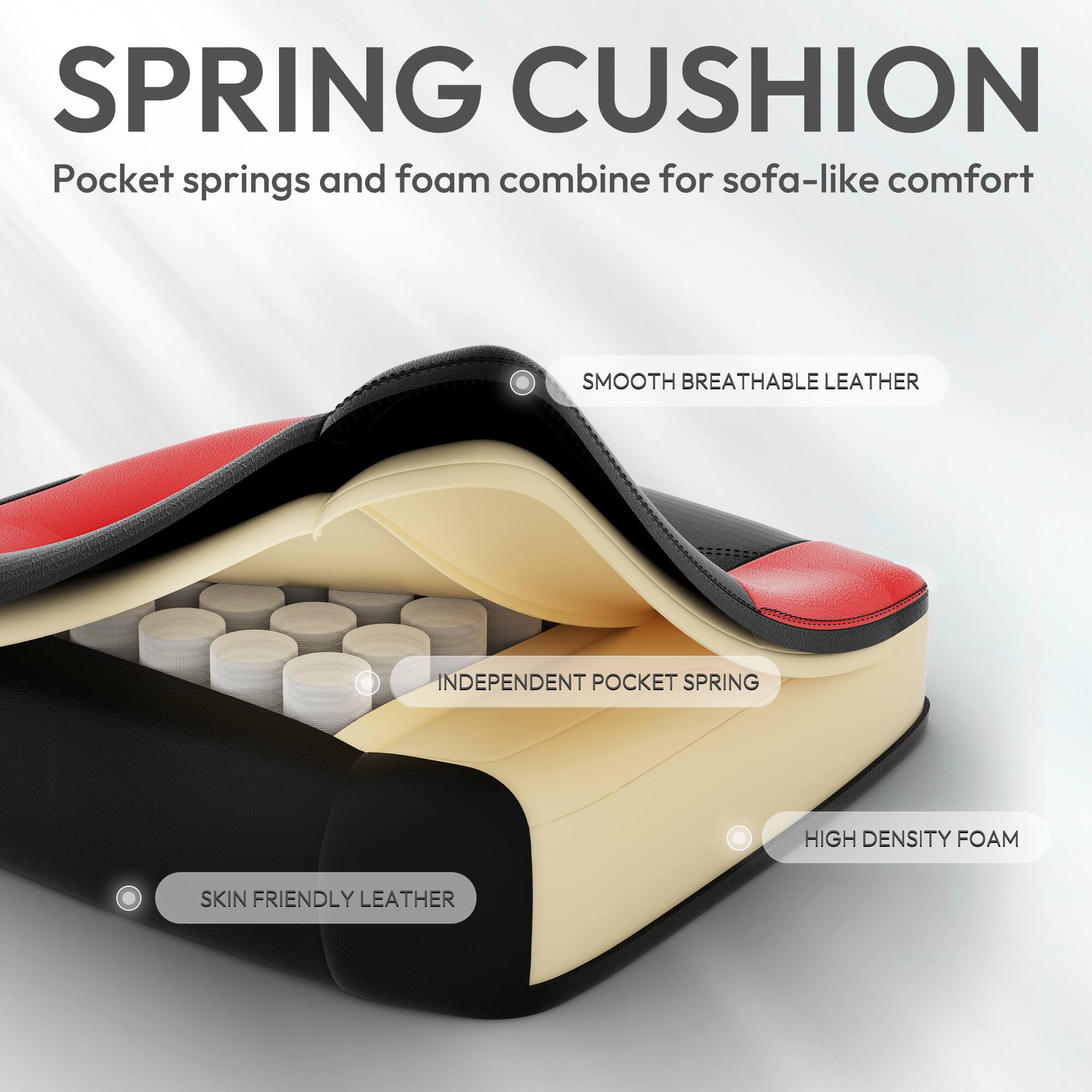 SPRING CUSHION  
Pocket springs and foam combine for sofa-like comfort  

SMOOTH BREATHABLE LEATHER  
INDEPENDENT POCKET SPRING  
HIGH DENSITY FOAM  
SKIN FRIENDLY LEATHER