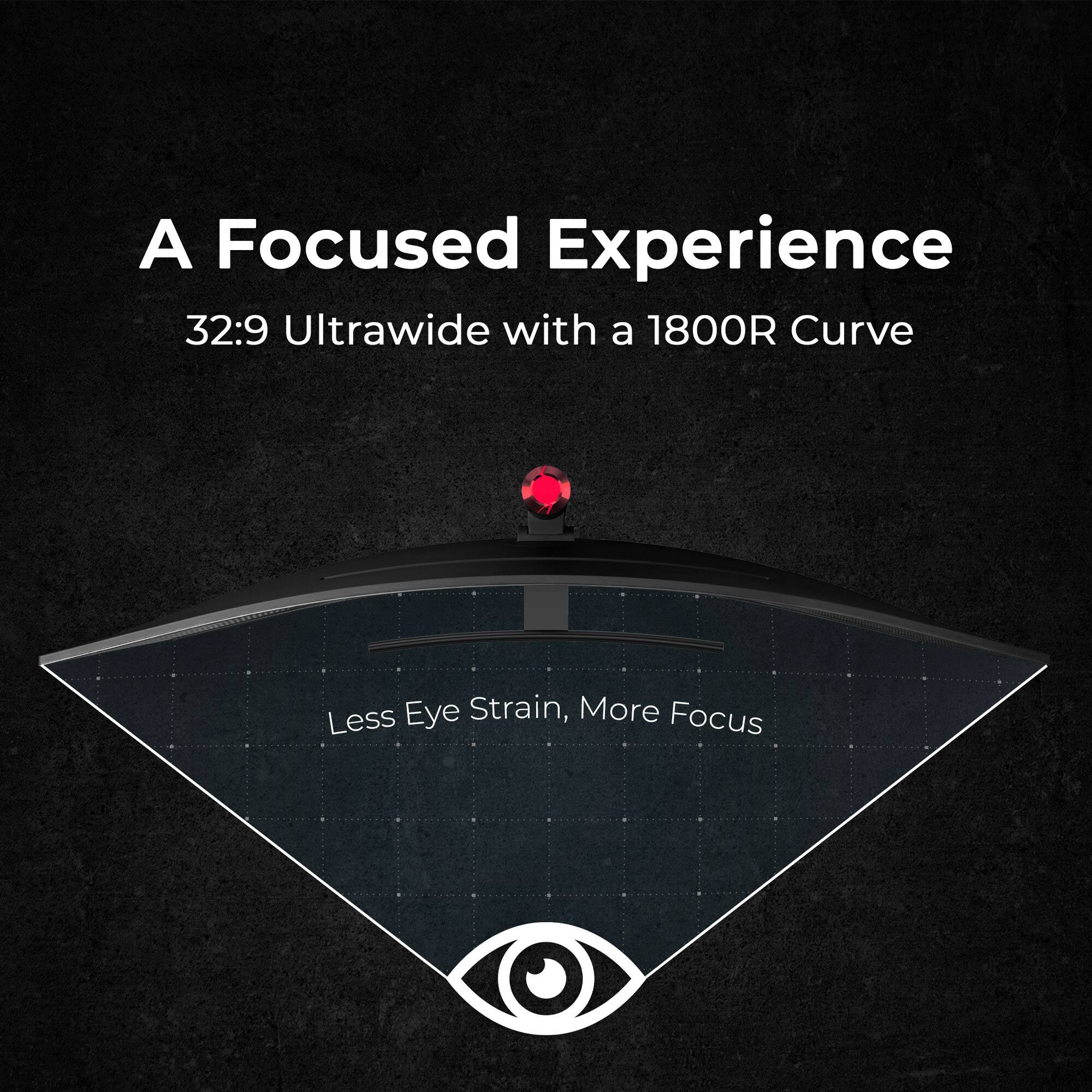 A Focused Experience
32:9 Ultrawide with a 1800R Curve
Less Eye Strain, More Focus
