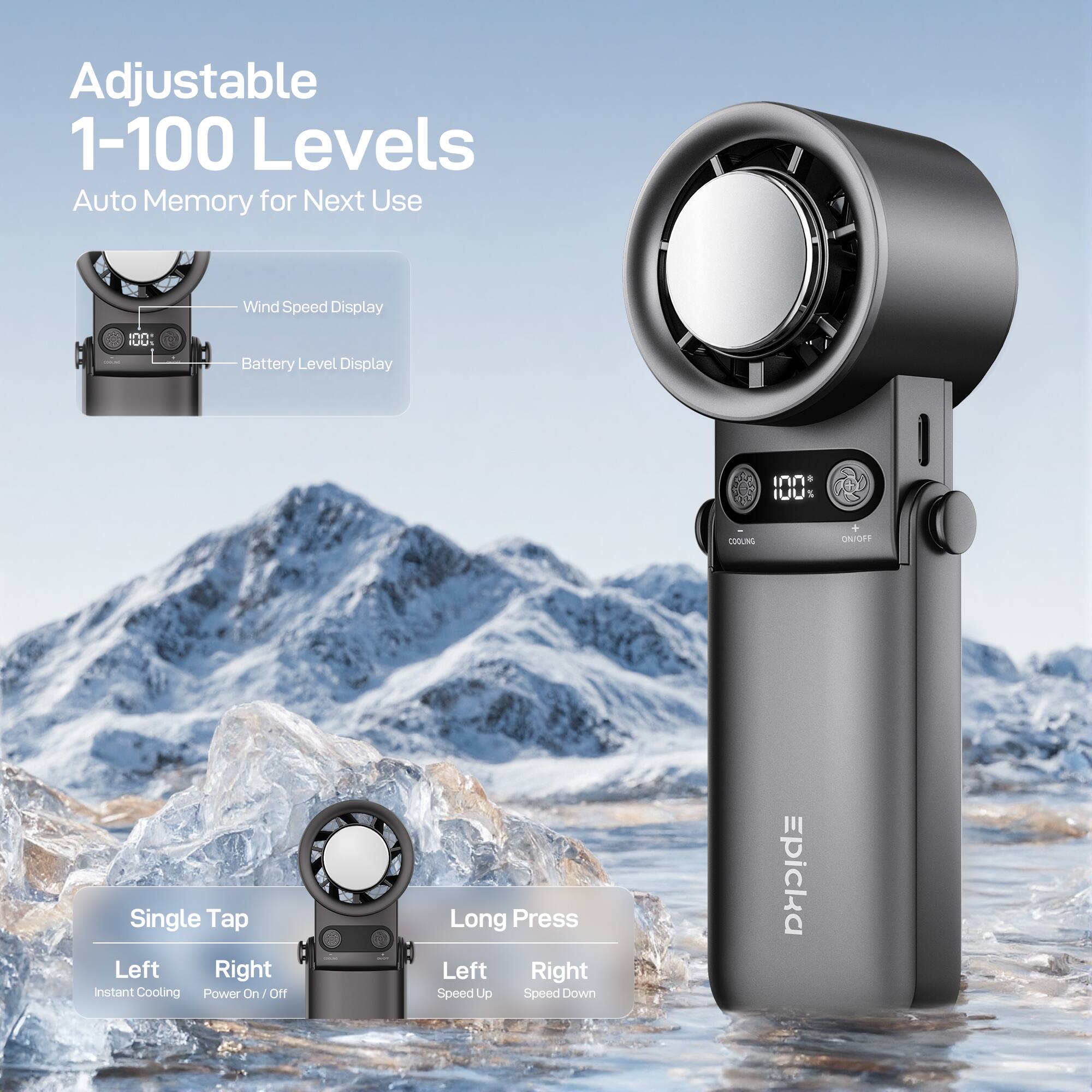 Adjustable 1-100 Levels Auto Memory for Next Use  
Wind Speed Display  
Battery Level Display  

Single Tap  
Left: Instant Cooling  
Right: Power On/Off  

Long Press  
Left: Speed Up  
Right: Speed Down  

Epicca