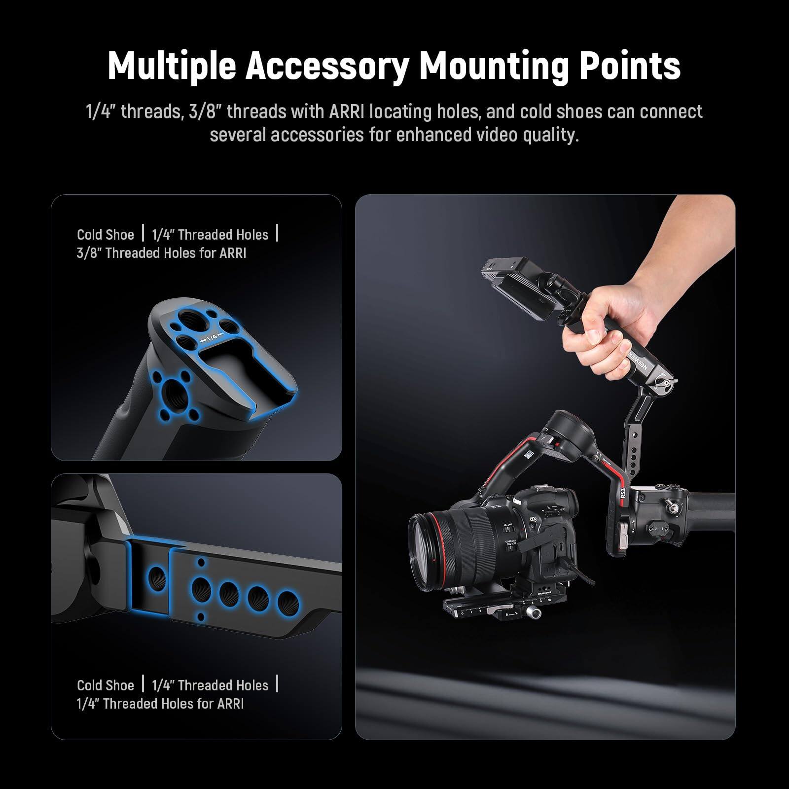 Multiple Accessory Mounting Points

1/4" threads, 3/8" threads with ARRI locating holes, and cold shoes can connect several accessories for enhanced video quality.

Cold Shoe | 1/4" Threaded Holes | 3/8" Threaded Holes for ARRI

Cold Shoe | 1/4" Threaded Holes | 1/4" Threaded Holes for ARRI