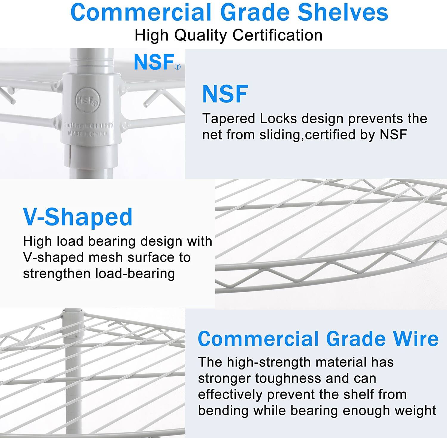 Commercial Grade Shelves  
High Quality Certification  

NSF  
Tapered Locks design prevents the net from sliding, certified by NSF  

V-Shaped  
High load bearing design with V-shaped mesh surface to strengthen load-bearing  

Commercial Grade Wire  
The high-strength material has stronger toughness and can effectively prevent the shelf from bending while bearing enough weight