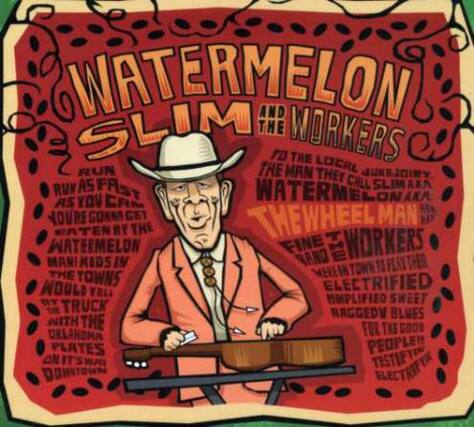 WATERMELON SLIM & THE WORKERS
TO THE LOCALE RUN THE MAN THEY JUKEJOIN RUN AS FAST WATERMELON CALM SLIM AKA YOU ON AKA AS CAM NOURE GONNA GET THE WHEEL MAN TEN BY THE WATERMELON FINE BAND T WORKERS MANI KIDS IN TOWN FLATTHER THE TOWNS MEREIN WOULD YELL ELECTRIFIED HMPLIFIED SWEET TRUCK RAGGED BLUES WITH THE FOR THE GOOD OKLAHOMA PLATES PEOPLE! ONITS WAY DOWNTOWN ELECTRIFTR