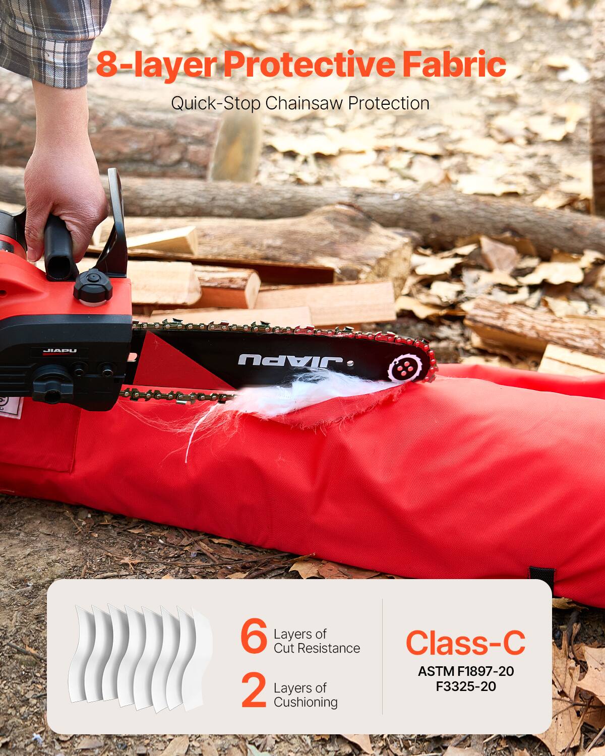 8-layer Protective Fabric  
Quick-Stop Chainsaw Protection  

6 Layers of Cut Resistance  
2 Layers of Cushioning  

Class-C  
ASTM F1897-20  
F3325-20
