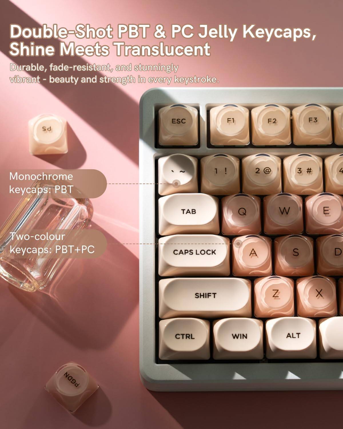 Double-Shot PBT & PC Jelly Keycaps, Shine Meets Translucent  
Durable, fade-resistant, and stunningly vibrant - beauty and strength in every keystroke.

Monochrome keycaps: PBT

Two-colour keycaps: PBT+PC

PS
ESC
F1
F2
F3
1
2
3
4
TAB
Q
W
E
CAPS LOCK
A
S
D
SHIFT
Z
X
CTRL
WIN
ALT
PGDN