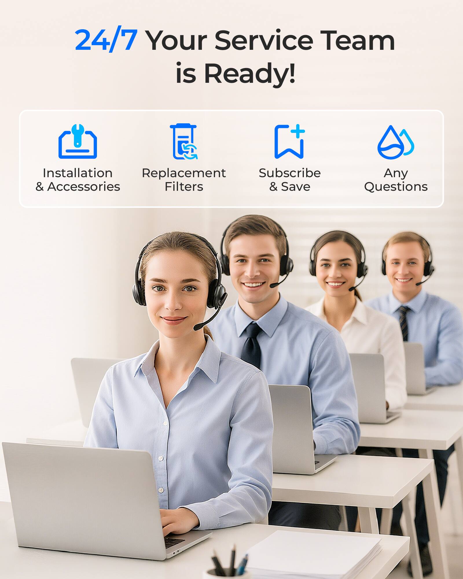 24/7 Your Service Team is Ready!  
- Installation & Accessories  
- Replacement Filters  
- Subscribe & Save  
- Any Questions