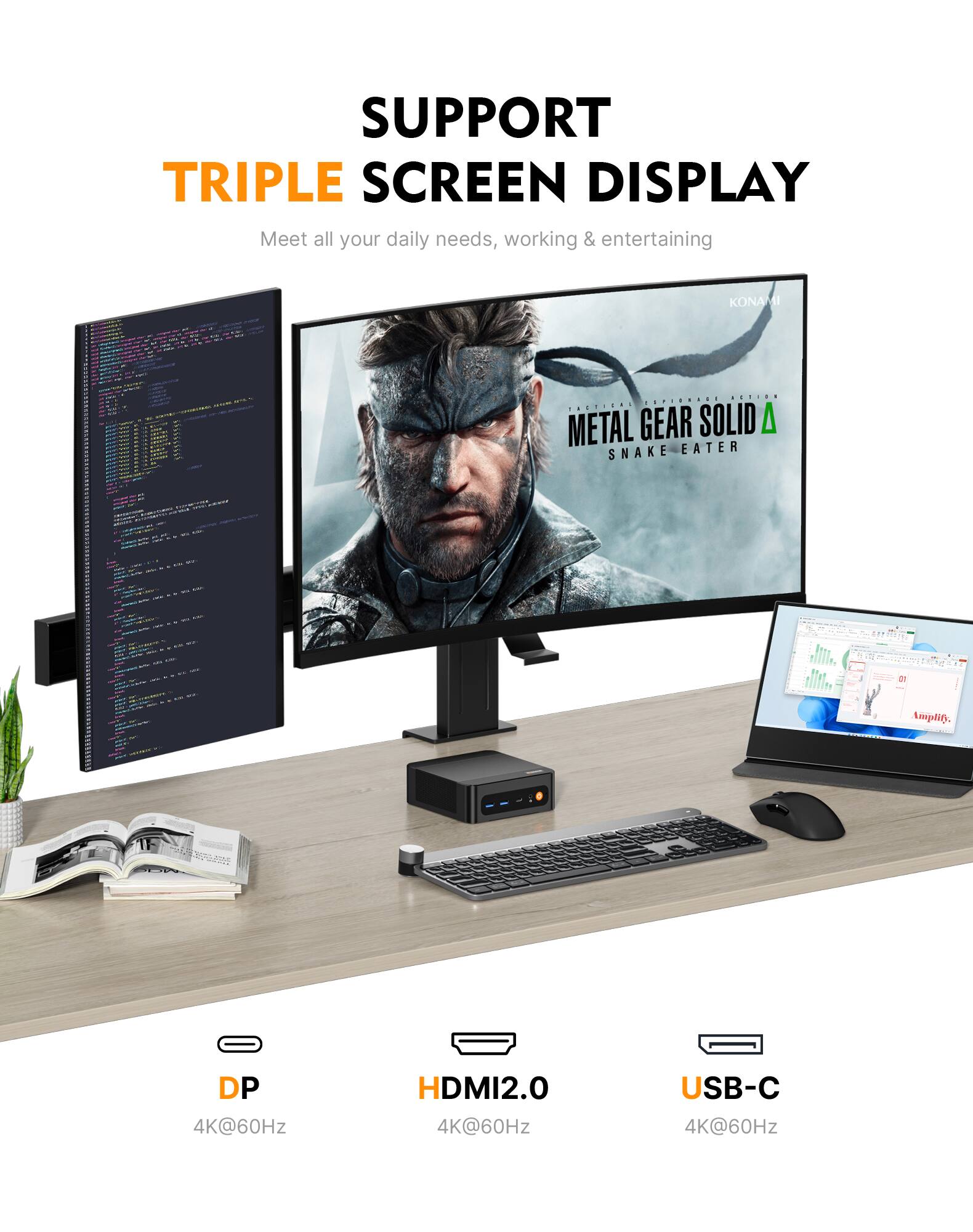 SUPPORT TRIPLE SCREEN DISPLAY  
Meet all your daily needs, working & entertaining  

KONAMI  
ACTION TACTICAL METAL GEAR SOLID SNAKE EATER  

Amplify.  
DP 4K@60Hz  
HDMI2.0 4K@60Hz  
USB-C 4K@60Hz