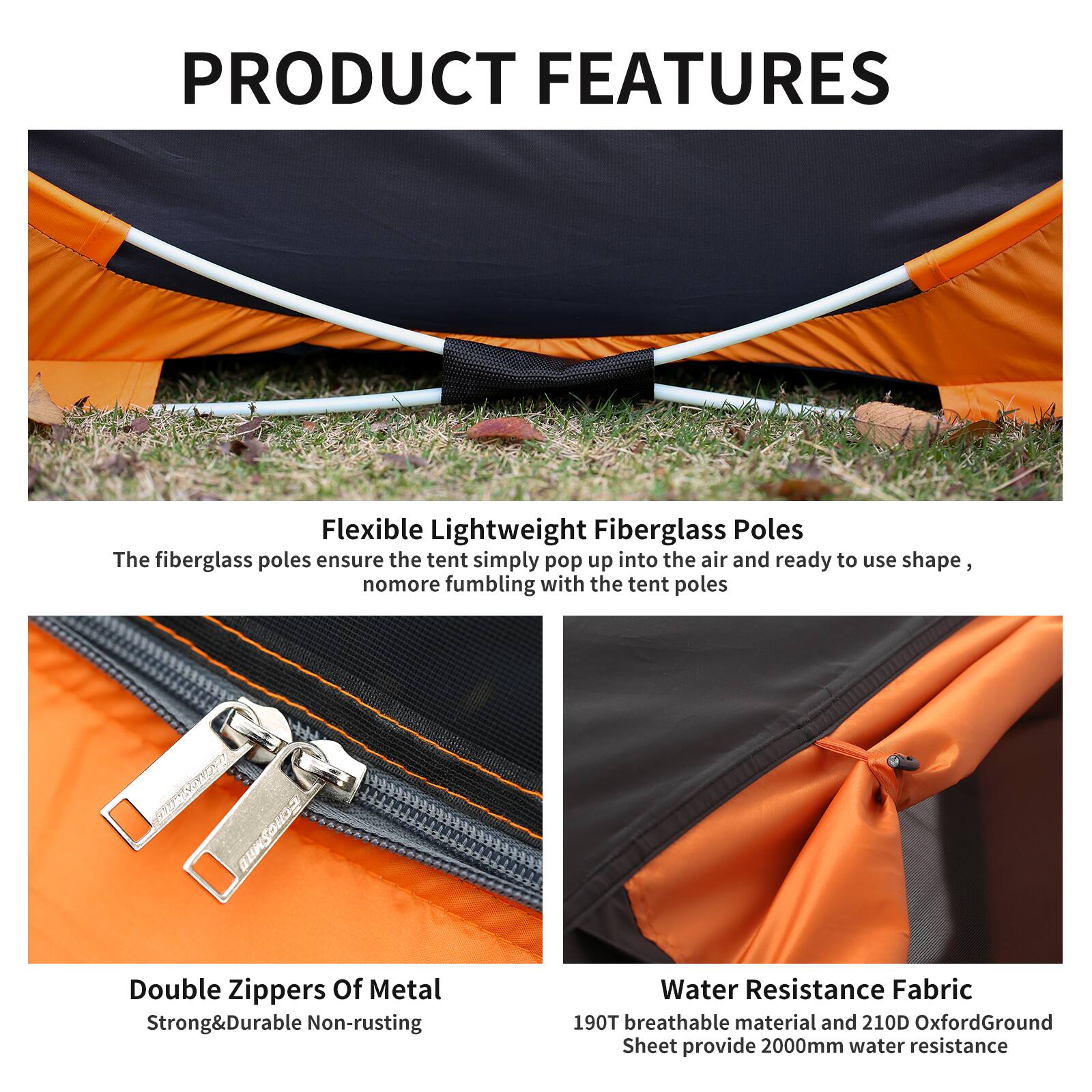 PRODUCT FEATURES

Flexible Lightweight Fiberglass Poles  
The fiberglass poles ensure the tent simply pop up into the air and ready to use shape, no more fumbling with the tent poles

Double Zippers Of Metal  
Strong & Durable Non-rusting

Water Resistance Fabric  
190T breathable material and 210D Oxford Ground Sheet provide 2000mm water resistance