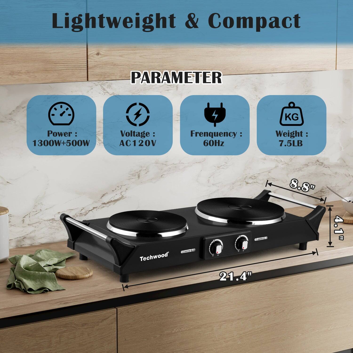 Lightweight & Compact

PARAMETER

- Power: 1300W+500W
- Voltage: AC120V
- Frequency: 60Hz
- Weight: 7.5LB

Techwood

Dimensions:
- 21.4" (length)
- 8.8" (width)
- 4.1" (height)