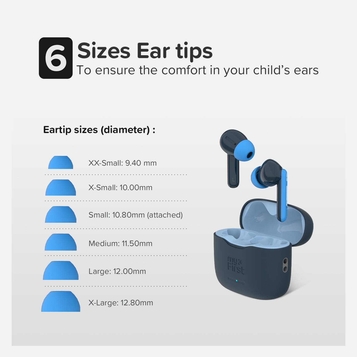 6 Sizes Ear tips  
To ensure the comfort in your child's ears  

Eartip sizes (diameter):  
- XX-Small: 9.40 mm  
- X-Small: 10.00 mm  
- Small: 10.80 mm (attached)  
- Medium: 11.50 mm  
- Large: 12.00 mm  
- X-Large: 12.80 mm