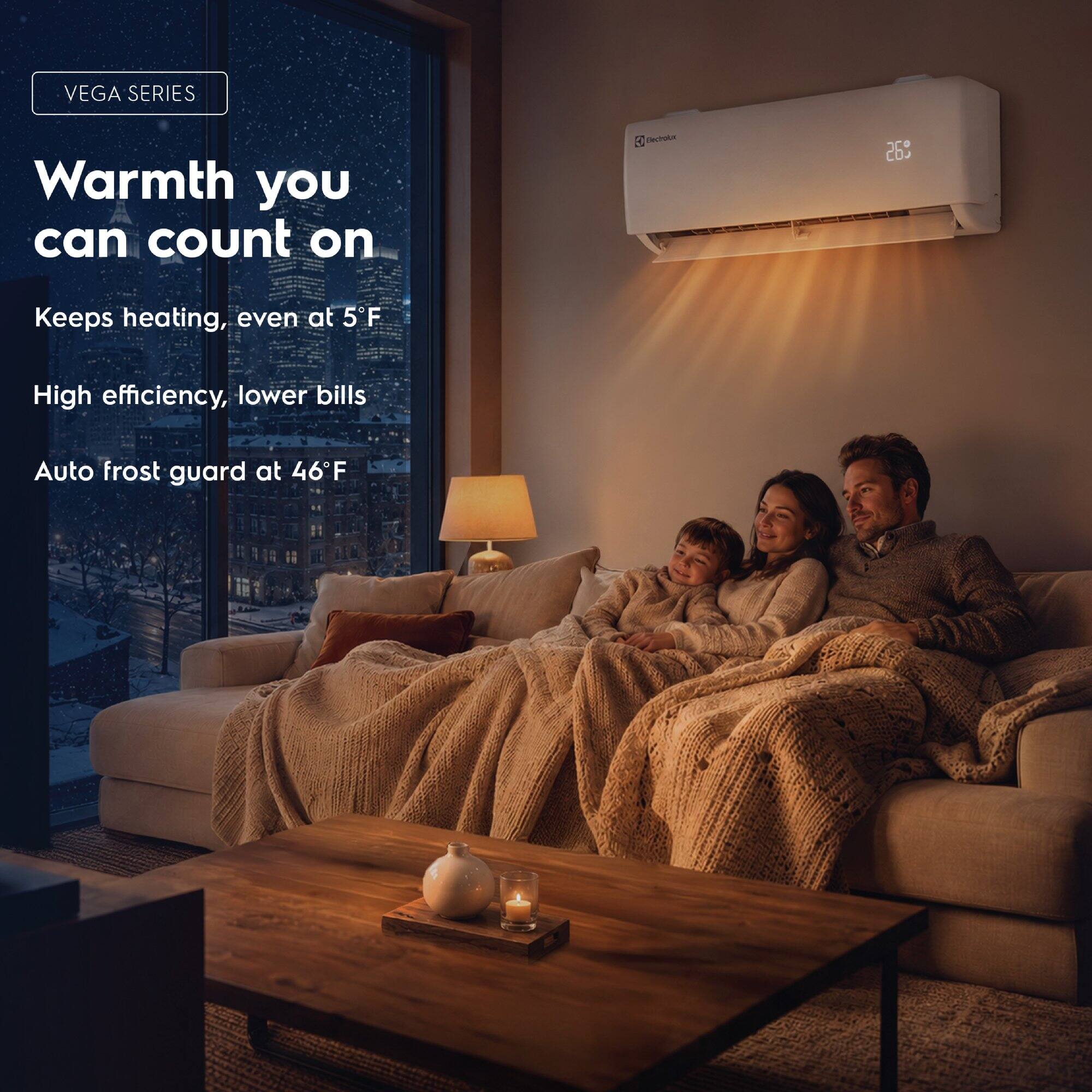 VEGA SERIES  
Warmth you can count on  
Keeps heating, even at 5°F  
High efficiency, lower bills  
Auto frost guard at 46°F
