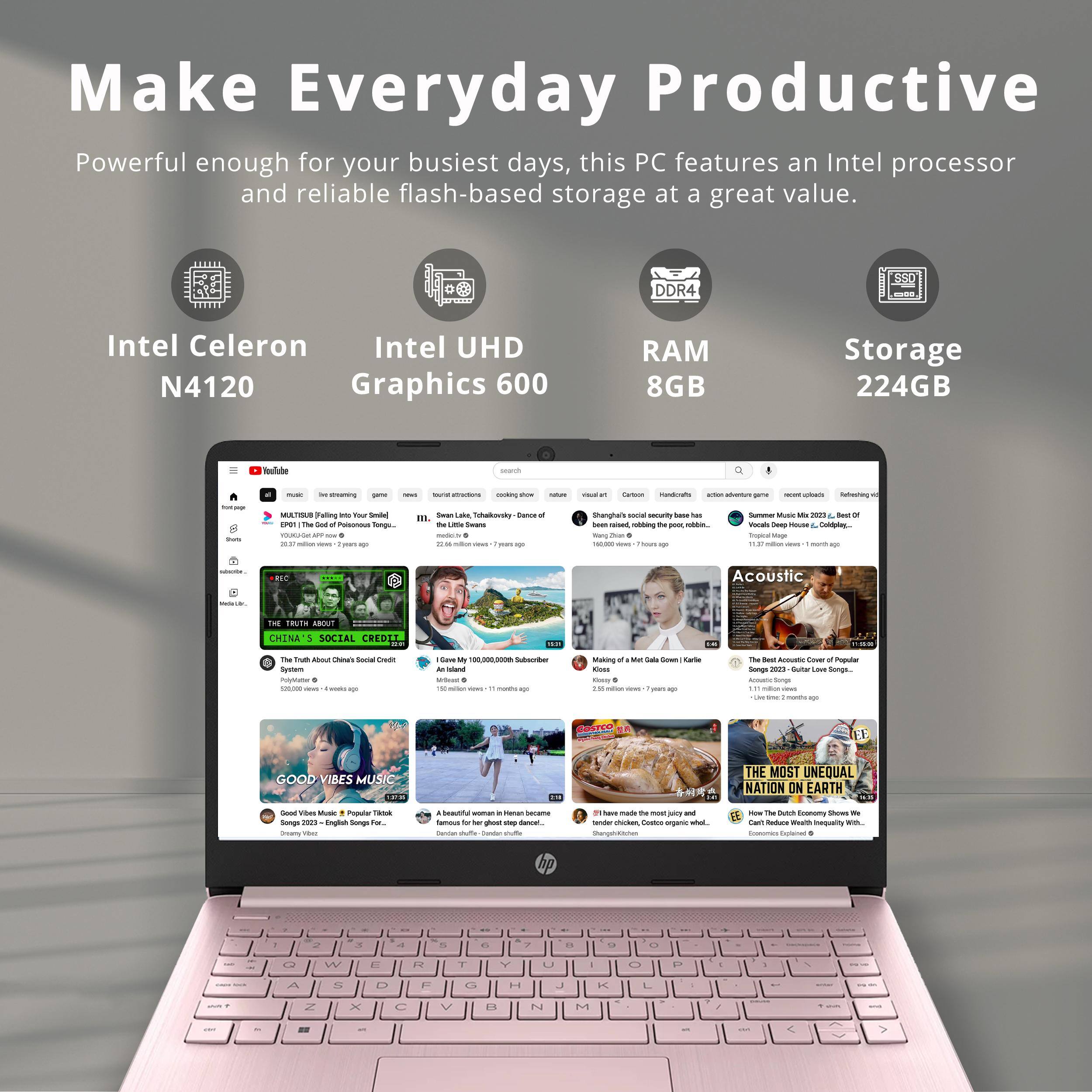 Make Everyday Productive

Powerful enough for your busiest days, this PC features an Intel processor and reliable flash-based storage at a great value.

- Intel Celeron N4120
- Intel UHD Graphics 600
- RAM 8GB
- Storage 224GB

[Image of a laptop screen displaying various YouTube videos]

- THE TRUTH ABOUT CHINA'S SOCIAL CREDIT SYSTEM
- I Gave My 100,000,000 Subscribers $100,000,000
- Making of "Meat Cake" (Karlie Kloss)
- The Best Acoustic Covers of Popular Songs (2021) - Guitar Lessons
- GOOD VIBES MUSIC
- A beautiful woman in Heian Japan famous for her ghost step dance.
- THE MOST UNEQUAL NATION ON EARTH
- Can't Reduce Wealth Inequality With...
