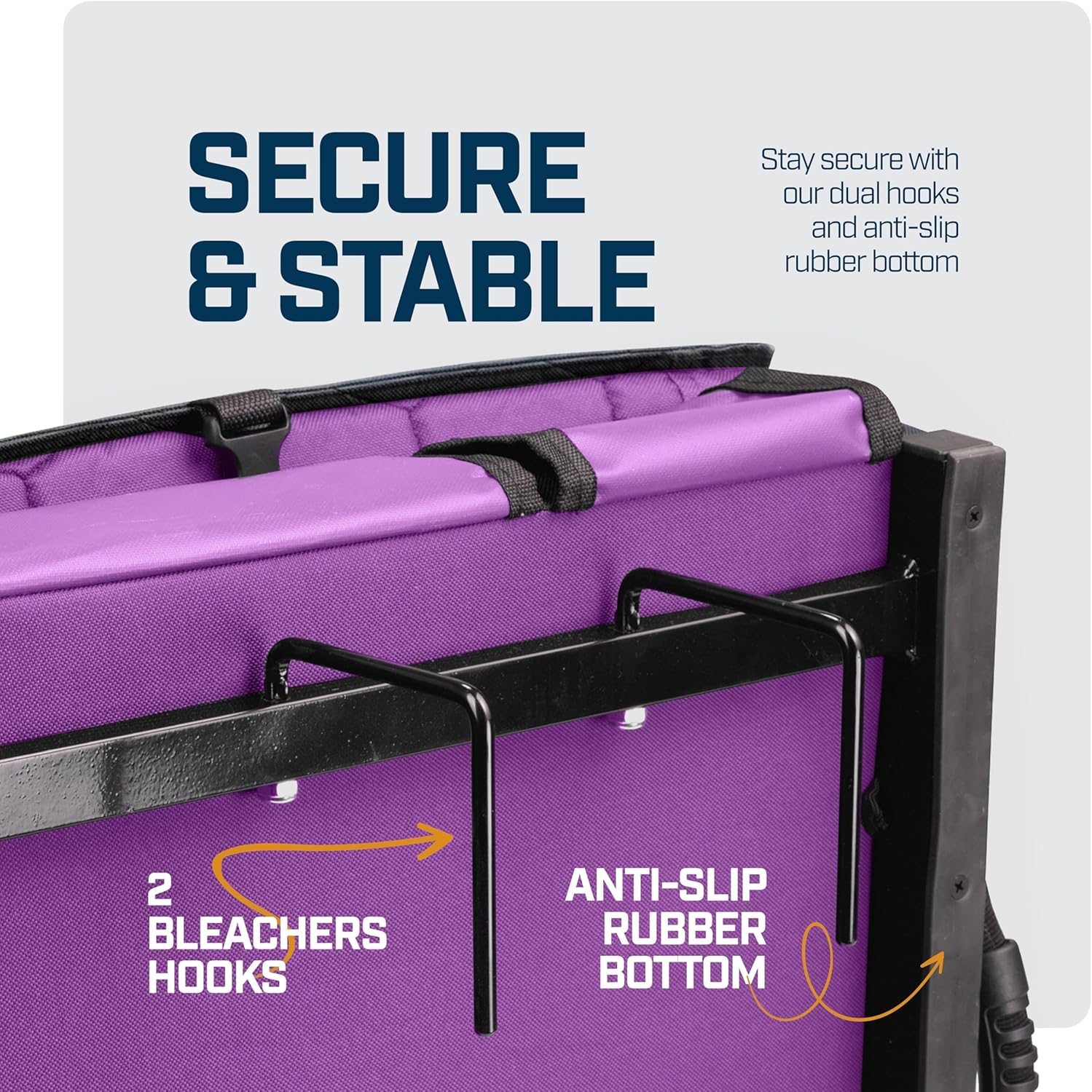 SECURE & STABLE

Stay secure with our dual hooks and anti-slip rubber bottom

2 BLEACHERS HOOKS

ANTI-SLIP RUBBER BOTTOM