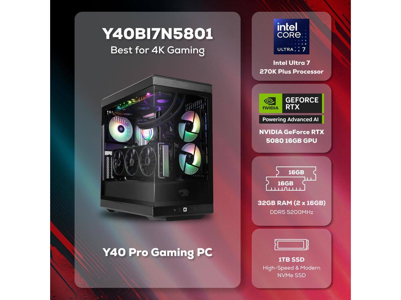 Y40BI7N5801  
Best for 4K Gaming  

Intel Core Ultra 7  
270K Plus Processor  

NVIDIA GeForce RTX 5080 16GB GPU  

32GB RAM (2 x 16GB) DDR5 5200MHz  

1TB SSD  
High-Speed & Modern NVMe SSD  

Y40 Pro Gaming PC