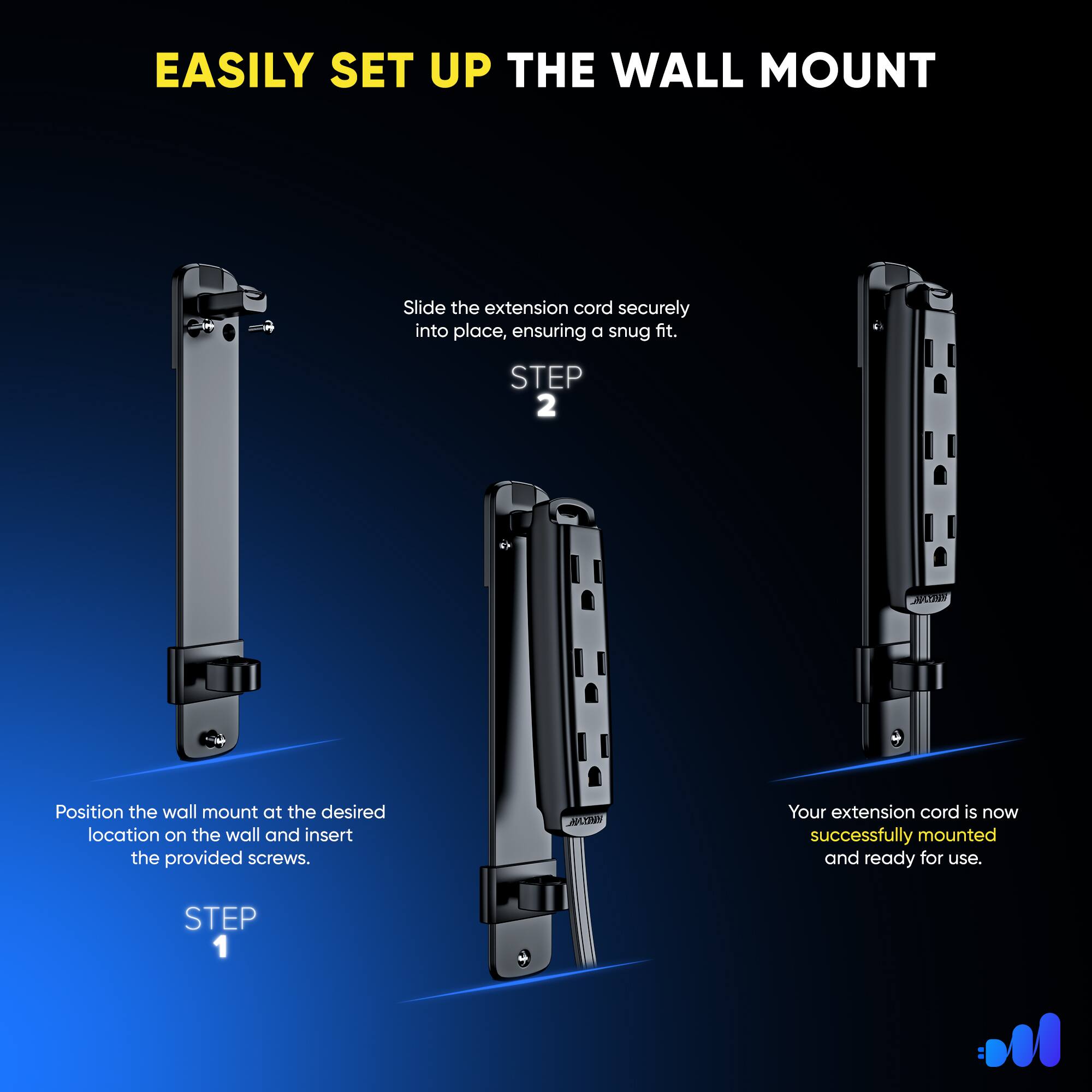 EASILY SET UP THE WALL MOUNT

STEP 1
Position the wall mount at the desired location on the wall and insert the provided screws.

STEP 2
Slide the extension cord securely into place, ensuring a snug fit.

Your extension cord is now successfully mounted and ready for use.