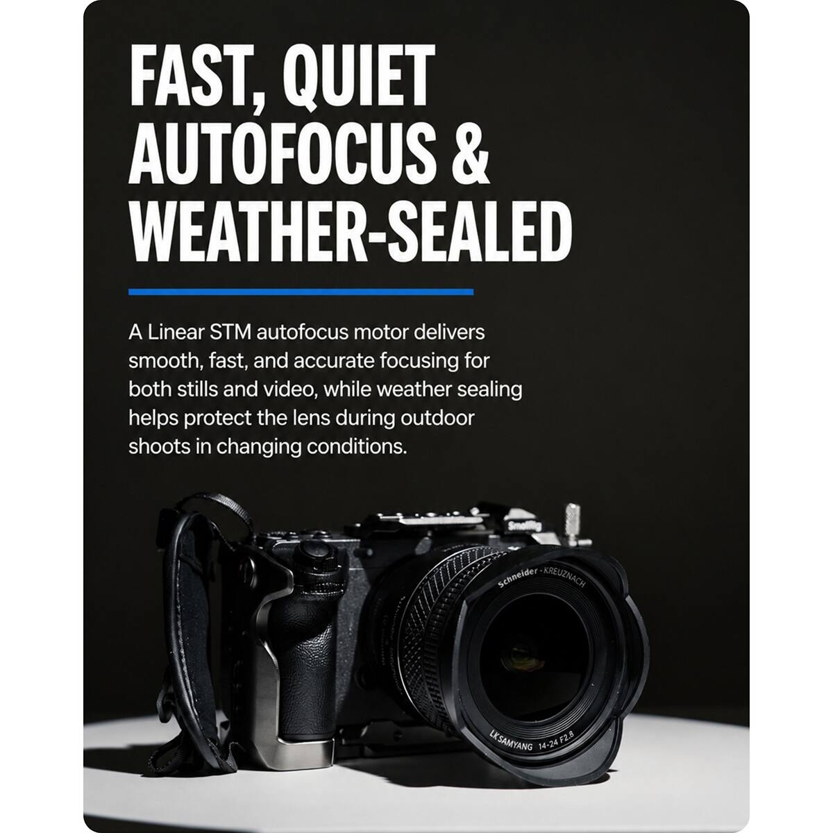 FAST, QUIET AUTOFOCUS & WEATHER-SEALED

A Linear STM autofocus motor delivers smooth, fast, and accurate focusing for both stills and video, while weather sealing helps protect the lens during outdoor shoots in changing conditions.

FERRALE - DSUZALICA
LKSAMYANG 14-24 F2.8 14-24