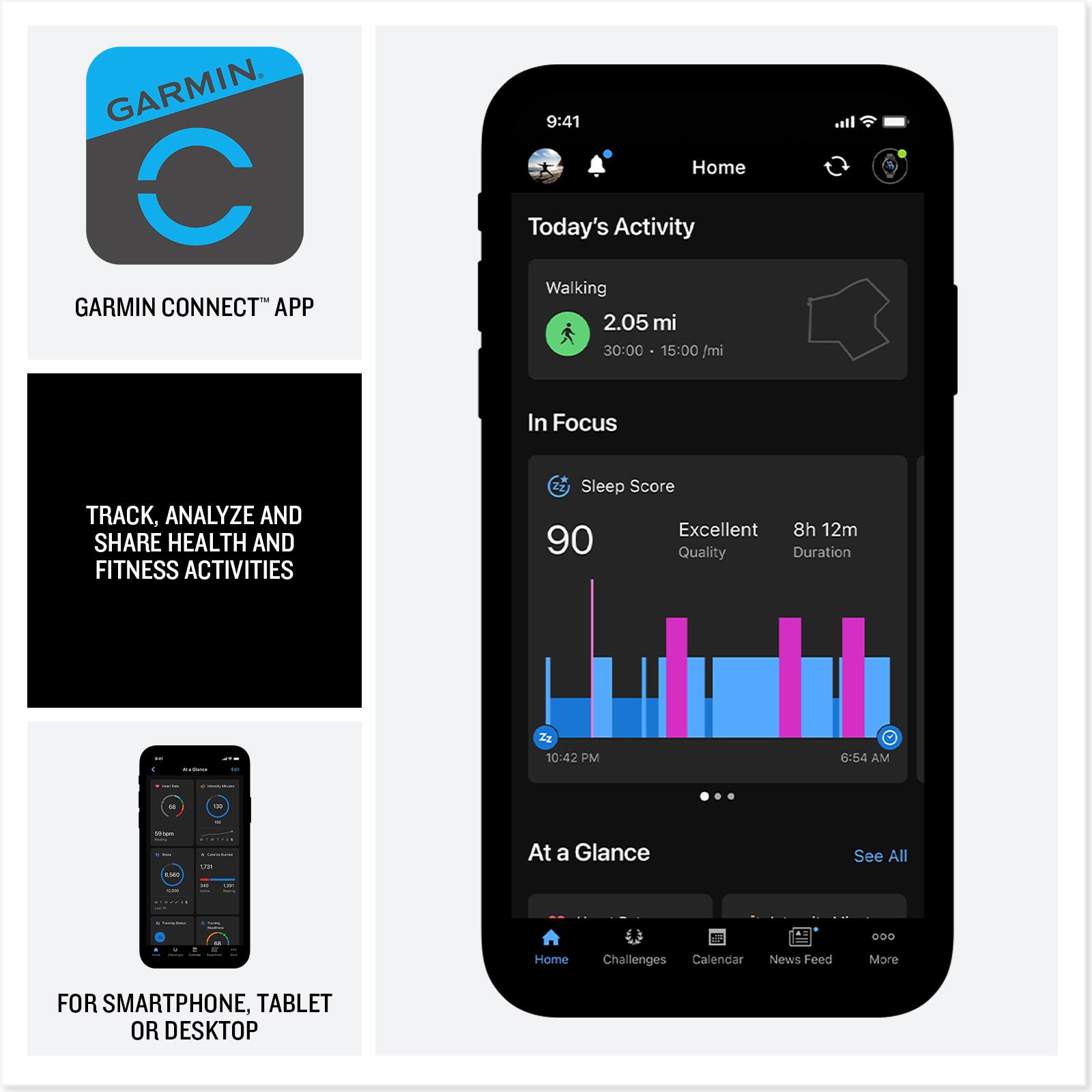 GARMIN CONNECT APP

9:41 Home Today's Activity Walking 2.05 mi 30:00 15:00 /mi

In Focus
TRACK, ANALYZE AND SHARE HEALTH AND FITNESS ACTIVITIES

Sleep Score Excellent 8h 12m 90 Quality Duration

10:42 PM
6:54 AM

At a Glance
See All

Home
Challenges Calendar
News Feed
More

FOR SMARTPHONE, TABLET OR DESKTOP