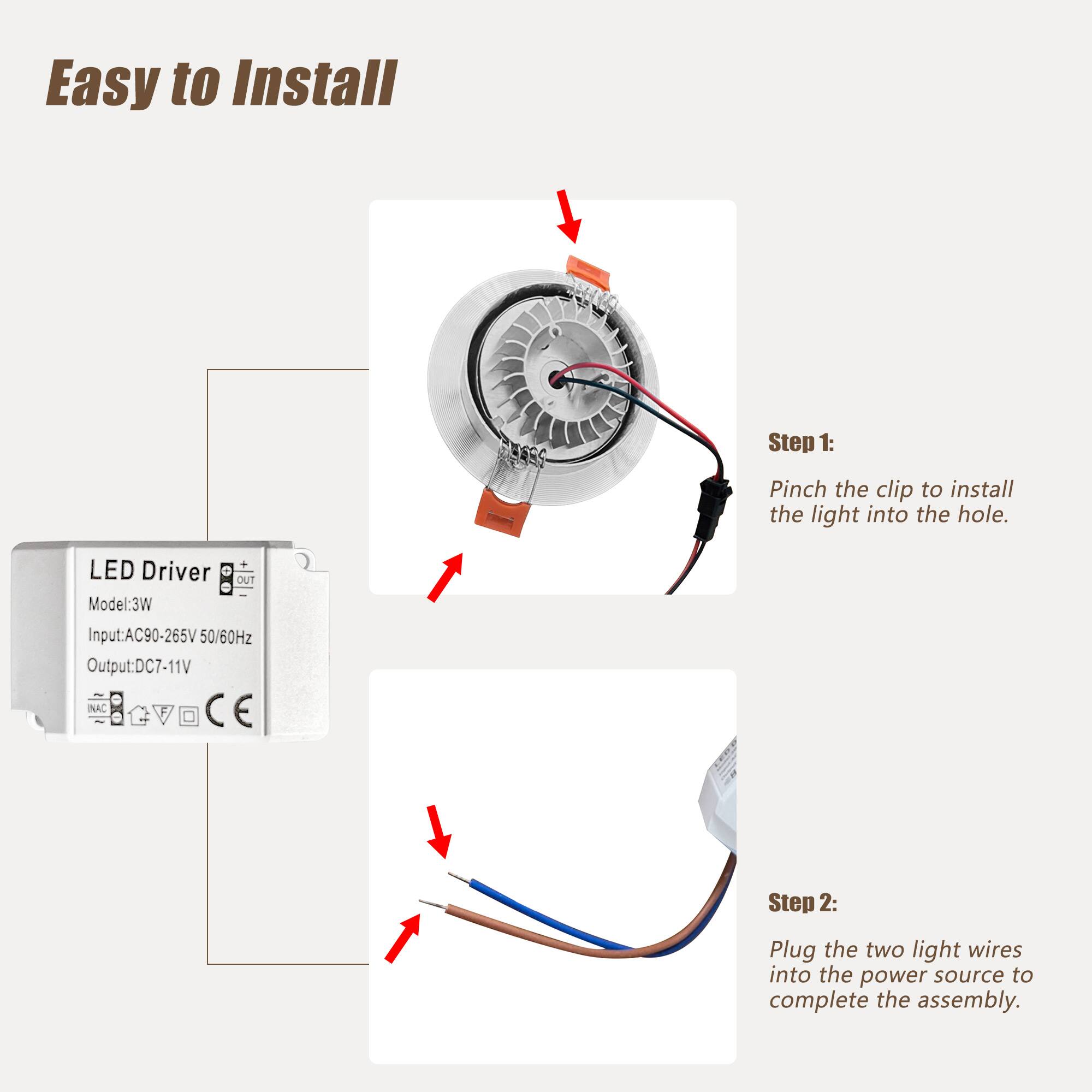 Easy to Install

LED Driver  
Model: 3W  
Input: AC90-265V 50/60Hz  
Output: DC7-11V  
NAC: CE  

Step 1:  
Pinch the clip to install the light into the hole.  

Step 2:  
Plug the two light wires into the power source to complete the assembly.