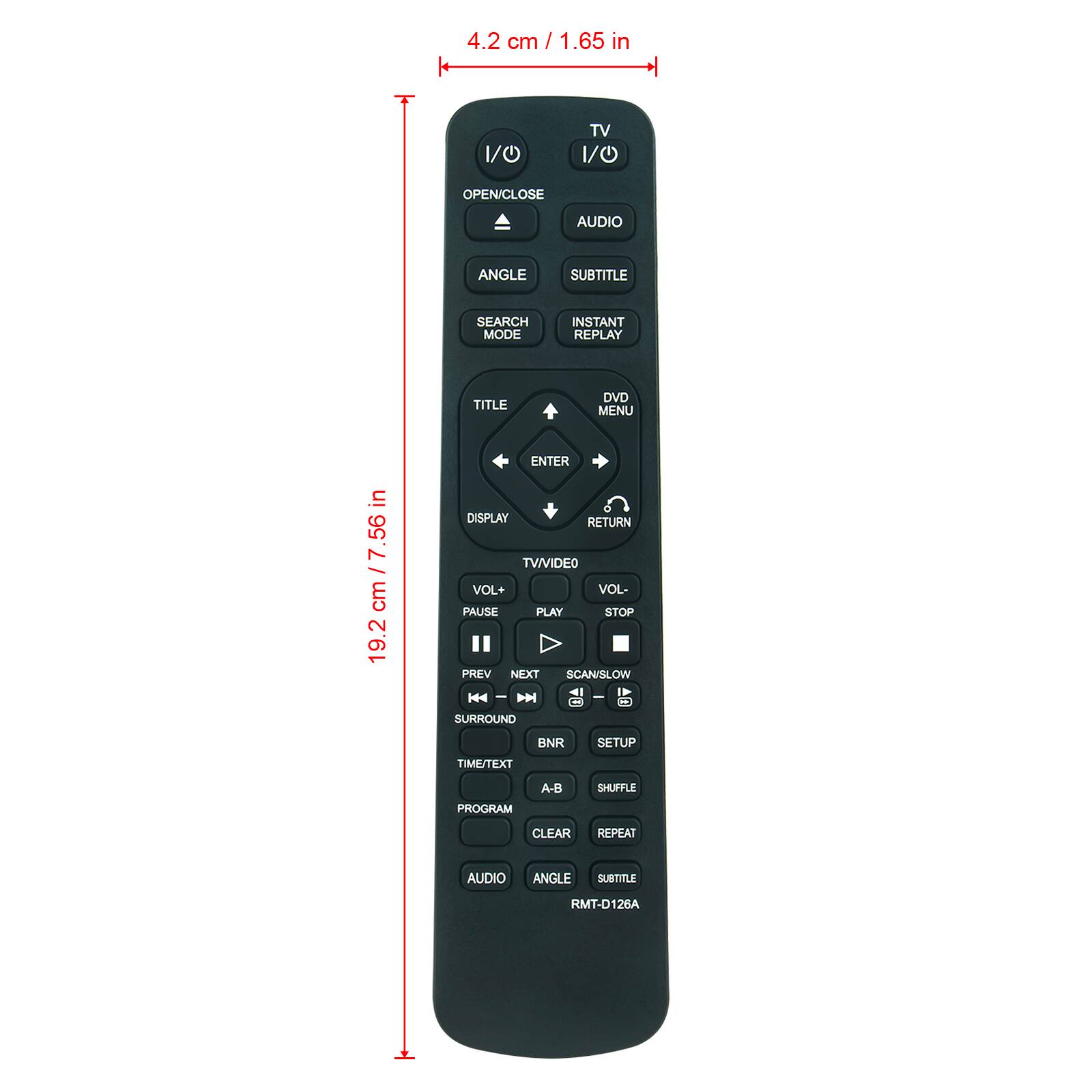 4.2 cm / 1.65 in  
1/0  
TV 1/0  
OPEN/CLOSE  
AUDIO  
ANGLE  
SUBTITLE  
SEARCH MODE  
INSTANT REPLAY  
TITLE  
DVD MENU  
ENTER DISPLAY RETURN TV VIDEO VOL+ VOL- PAUSE PLAY STOP PREV NEXT SCAN/SLOW SURROUND  
BNR  
SETUP  
TIME/TEXT  
PROGRAM  
A-B  
SHUFFLE  
CLEAR  
REPEAT  
AUDIO  
ANGLE  
SUBTITLE  
RMT-D126A  

in 7.56 cm 19.2