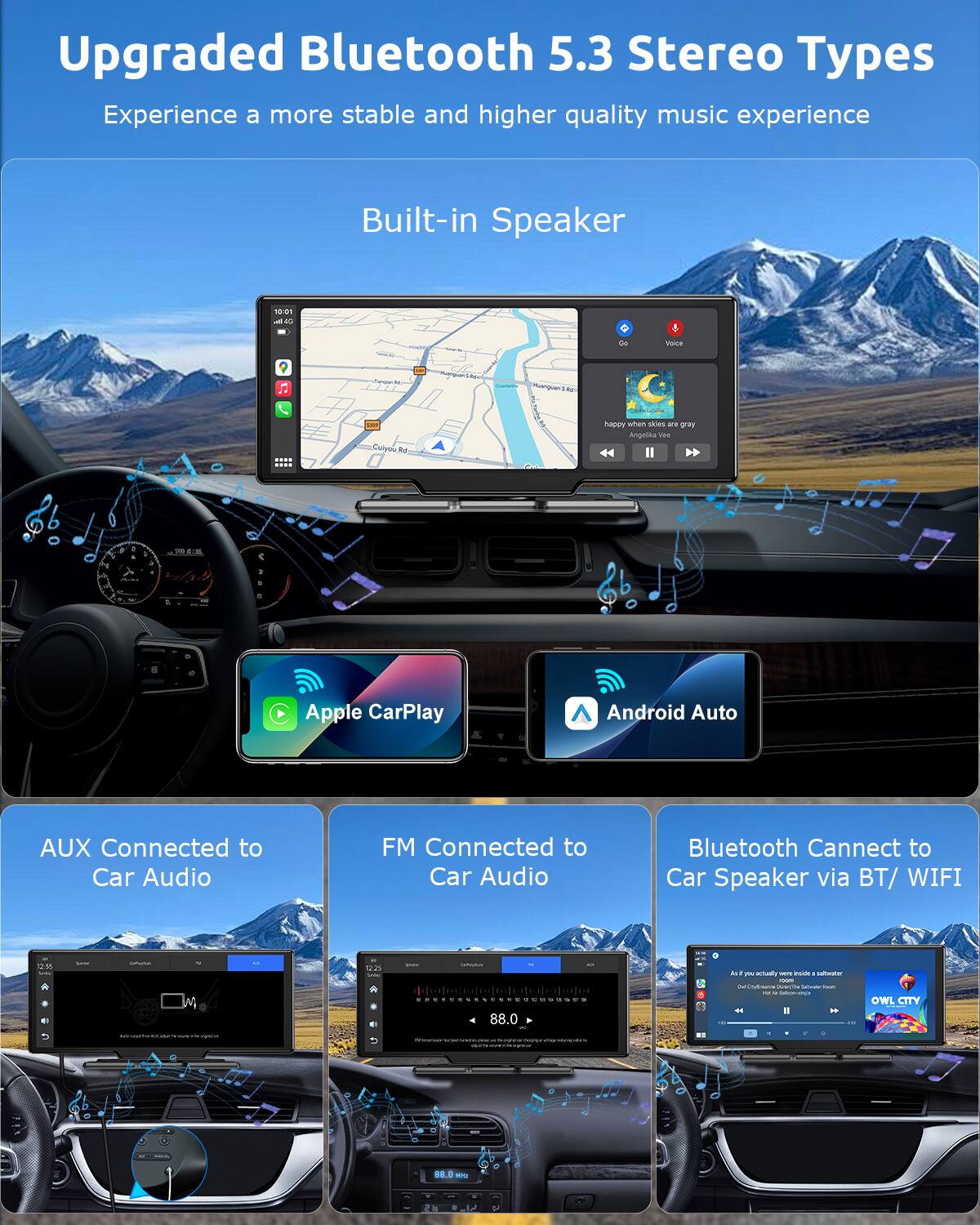 Upgraded Bluetooth 5.3 Stereo Types  
Experience a more stable and higher quality music experience  

Built-in Speaker  

- Apple CarPlay  
- Android Auto  
- AUX Connected to Car Audio  
- FM Connected to Car Audio  
- Bluetooth Connect to Car Speaker via BT/WIFI  

happy when skies are gray - Angalika Vea II  

As if you actually were inside a submarine  
Owl City