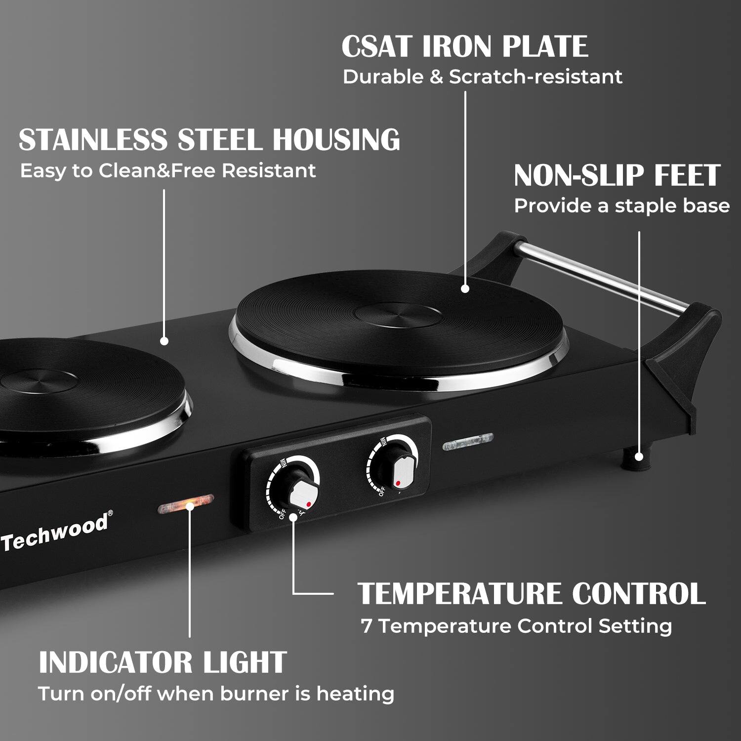 CSAT IRON PLATE  
Durable & Scratch-resistant  

STAINLESS STEEL HOUSING  
Easy to Clean & Free Resistant  

NON-SLIP FEET  
Provide a staple base  

TEMPERATURE CONTROL  
7 Temperature Control Setting  

INDICATOR LIGHT  
Turn on/off when burner is heating